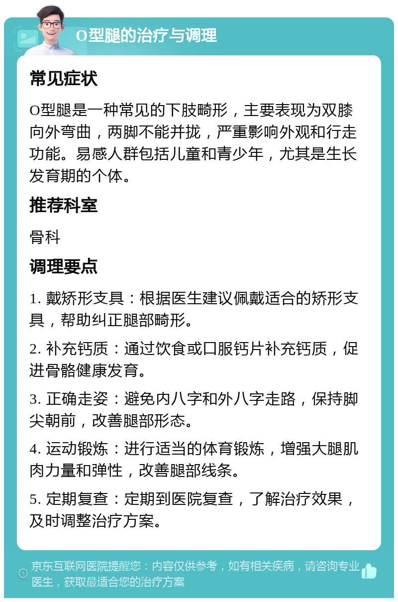 O型腿的治疗与调理 常见症状 O型腿是一种常见的下肢畸形，主要表现为双膝向外弯曲，两脚不能并拢，严重影响外观和行走功能。易感人群包括儿童和青少年，尤其是生长发育期的个体。 推荐科室 骨科 调理要点 1. 戴矫形支具：根据医生建议佩戴适合的矫形支具，帮助纠正腿部畸形。 2. 补充钙质：通过饮食或口服钙片补充钙质，促进骨骼健康发育。 3. 正确走姿：避免内八字和外八字走路，保持脚尖朝前，改善腿部形态。 4. 运动锻炼：进行适当的体育锻炼，增强大腿肌肉力量和弹性，改善腿部线条。 5. 定期复查：定期到医院复查，了解治疗效果，及时调整治疗方案。