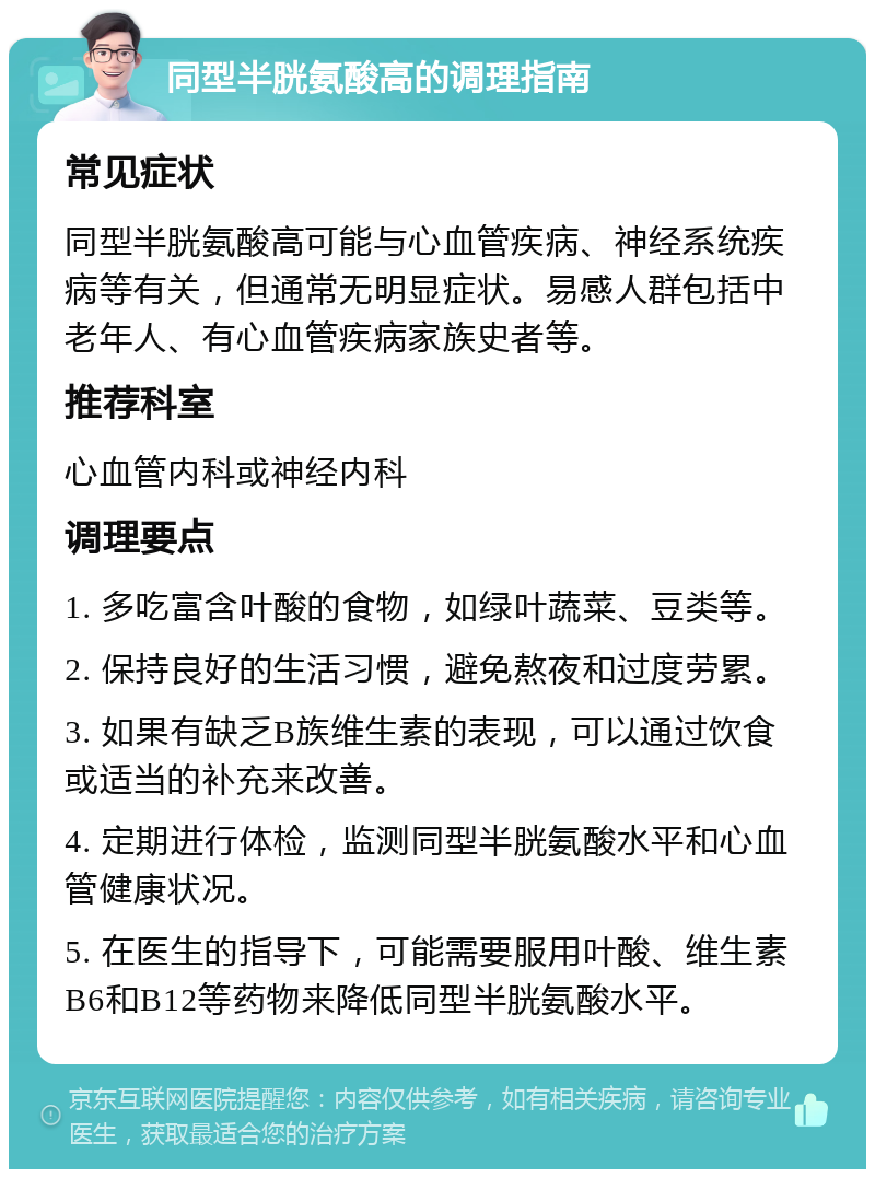 同型半胱氨酸高的调理指南 常见症状 同型半胱氨酸高可能与心血管疾病、神经系统疾病等有关，但通常无明显症状。易感人群包括中老年人、有心血管疾病家族史者等。 推荐科室 心血管内科或神经内科 调理要点 1. 多吃富含叶酸的食物，如绿叶蔬菜、豆类等。 2. 保持良好的生活习惯，避免熬夜和过度劳累。 3. 如果有缺乏B族维生素的表现，可以通过饮食或适当的补充来改善。 4. 定期进行体检，监测同型半胱氨酸水平和心血管健康状况。 5. 在医生的指导下，可能需要服用叶酸、维生素B6和B12等药物来降低同型半胱氨酸水平。