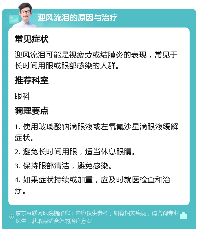 迎风流泪的原因与治疗 常见症状 迎风流泪可能是视疲劳或结膜炎的表现，常见于长时间用眼或眼部感染的人群。 推荐科室 眼科 调理要点 1. 使用玻璃酸钠滴眼液或左氧氟沙星滴眼液缓解症状。 2. 避免长时间用眼，适当休息眼睛。 3. 保持眼部清洁，避免感染。 4. 如果症状持续或加重，应及时就医检查和治疗。