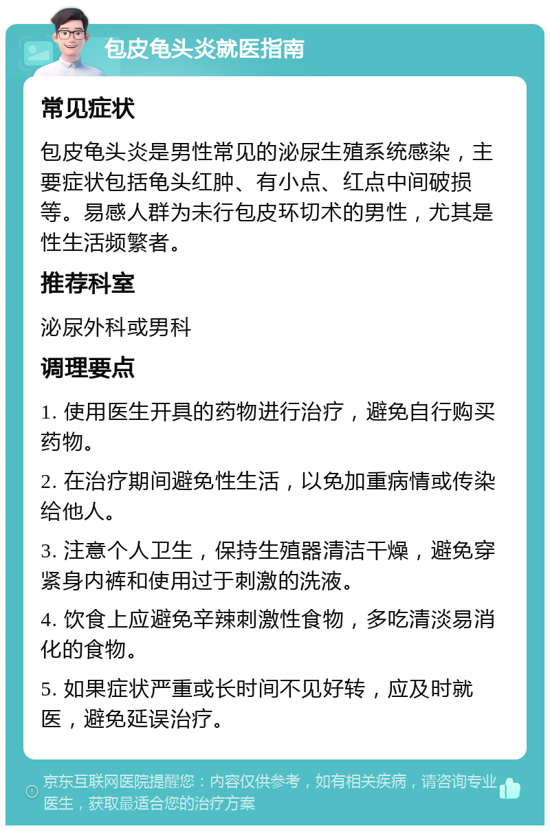 包皮龟头炎就医指南 常见症状 包皮龟头炎是男性常见的泌尿生殖系统感染，主要症状包括龟头红肿、有小点、红点中间破损等。易感人群为未行包皮环切术的男性，尤其是性生活频繁者。 推荐科室 泌尿外科或男科 调理要点 1. 使用医生开具的药物进行治疗，避免自行购买药物。 2. 在治疗期间避免性生活，以免加重病情或传染给他人。 3. 注意个人卫生，保持生殖器清洁干燥，避免穿紧身内裤和使用过于刺激的洗液。 4. 饮食上应避免辛辣刺激性食物，多吃清淡易消化的食物。 5. 如果症状严重或长时间不见好转，应及时就医，避免延误治疗。