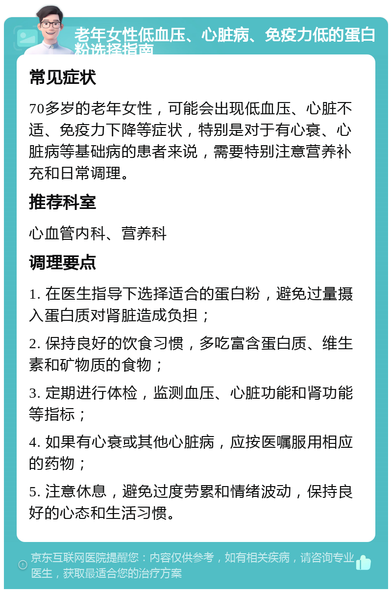 老年女性低血压、心脏病、免疫力低的蛋白粉选择指南 常见症状 70多岁的老年女性，可能会出现低血压、心脏不适、免疫力下降等症状，特别是对于有心衰、心脏病等基础病的患者来说，需要特别注意营养补充和日常调理。 推荐科室 心血管内科、营养科 调理要点 1. 在医生指导下选择适合的蛋白粉，避免过量摄入蛋白质对肾脏造成负担； 2. 保持良好的饮食习惯，多吃富含蛋白质、维生素和矿物质的食物； 3. 定期进行体检，监测血压、心脏功能和肾功能等指标； 4. 如果有心衰或其他心脏病，应按医嘱服用相应的药物； 5. 注意休息，避免过度劳累和情绪波动，保持良好的心态和生活习惯。