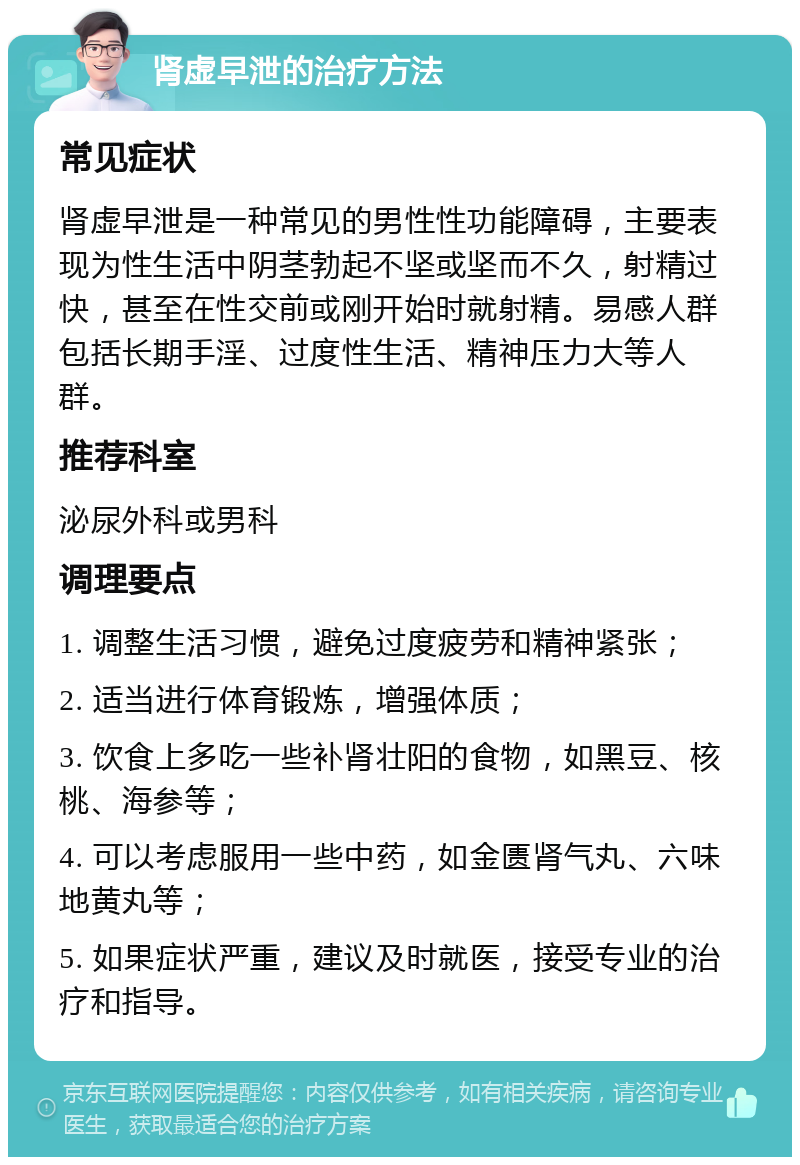 肾虚早泄的治疗方法 常见症状 肾虚早泄是一种常见的男性性功能障碍，主要表现为性生活中阴茎勃起不坚或坚而不久，射精过快，甚至在性交前或刚开始时就射精。易感人群包括长期手淫、过度性生活、精神压力大等人群。 推荐科室 泌尿外科或男科 调理要点 1. 调整生活习惯，避免过度疲劳和精神紧张； 2. 适当进行体育锻炼，增强体质； 3. 饮食上多吃一些补肾壮阳的食物，如黑豆、核桃、海参等； 4. 可以考虑服用一些中药，如金匮肾气丸、六味地黄丸等； 5. 如果症状严重，建议及时就医，接受专业的治疗和指导。