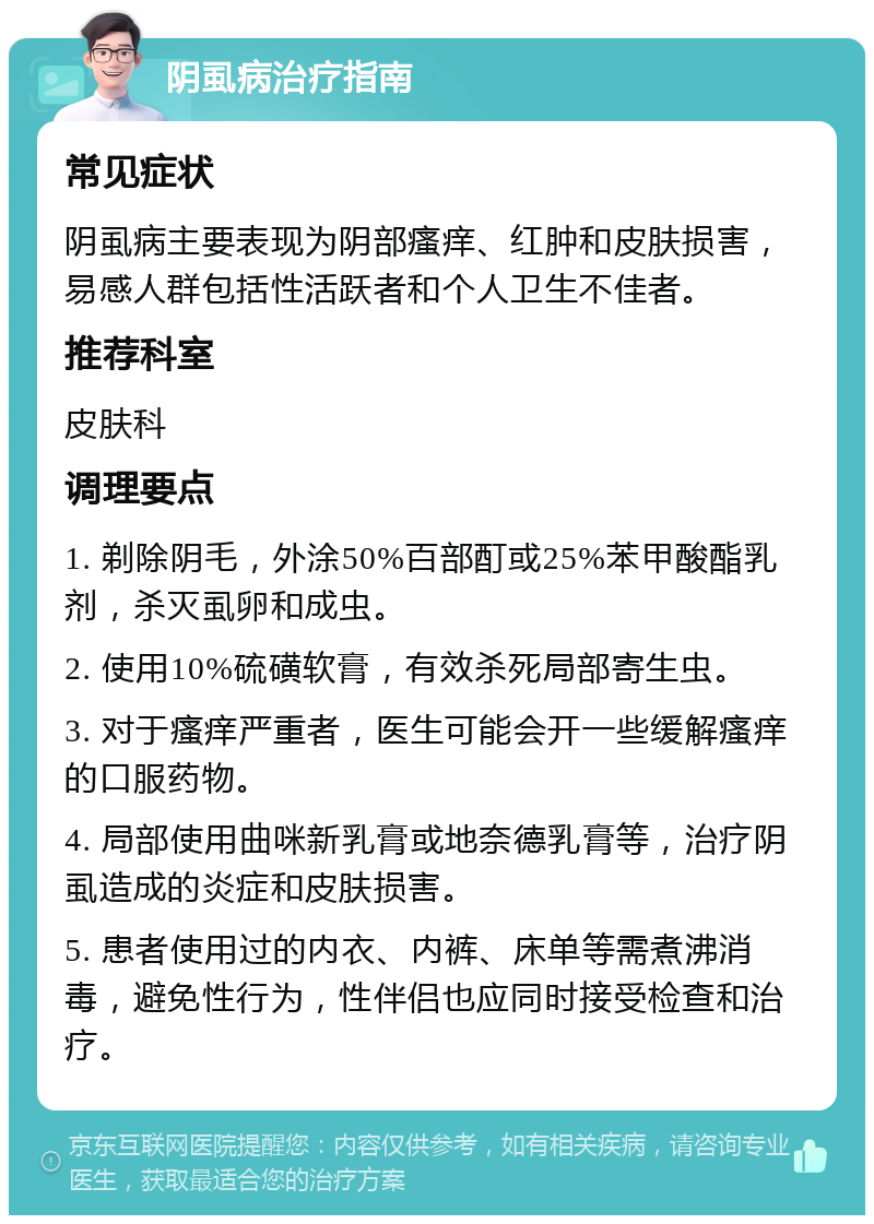 阴虱病治疗指南 常见症状 阴虱病主要表现为阴部瘙痒、红肿和皮肤损害，易感人群包括性活跃者和个人卫生不佳者。 推荐科室 皮肤科 调理要点 1. 剃除阴毛，外涂50%百部酊或25%苯甲酸酯乳剂，杀灭虱卵和成虫。 2. 使用10%硫磺软膏，有效杀死局部寄生虫。 3. 对于瘙痒严重者，医生可能会开一些缓解瘙痒的口服药物。 4. 局部使用曲咪新乳膏或地奈德乳膏等，治疗阴虱造成的炎症和皮肤损害。 5. 患者使用过的内衣、内裤、床单等需煮沸消毒，避免性行为，性伴侣也应同时接受检查和治疗。