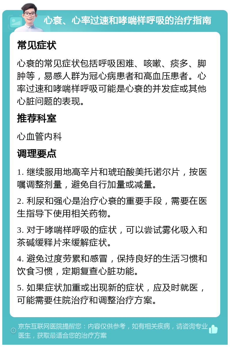 心衰、心率过速和哮喘样呼吸的治疗指南 常见症状 心衰的常见症状包括呼吸困难、咳嗽、痰多、脚肿等，易感人群为冠心病患者和高血压患者。心率过速和哮喘样呼吸可能是心衰的并发症或其他心脏问题的表现。 推荐科室 心血管内科 调理要点 1. 继续服用地高辛片和琥珀酸美托诺尔片，按医嘱调整剂量，避免自行加量或减量。 2. 利尿和强心是治疗心衰的重要手段，需要在医生指导下使用相关药物。 3. 对于哮喘样呼吸的症状，可以尝试雾化吸入和茶碱缓释片来缓解症状。 4. 避免过度劳累和感冒，保持良好的生活习惯和饮食习惯，定期复查心脏功能。 5. 如果症状加重或出现新的症状，应及时就医，可能需要住院治疗和调整治疗方案。