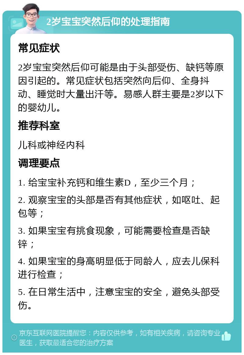 2岁宝宝突然后仰的处理指南 常见症状 2岁宝宝突然后仰可能是由于头部受伤、缺钙等原因引起的。常见症状包括突然向后仰、全身抖动、睡觉时大量出汗等。易感人群主要是2岁以下的婴幼儿。 推荐科室 儿科或神经内科 调理要点 1. 给宝宝补充钙和维生素D，至少三个月； 2. 观察宝宝的头部是否有其他症状，如呕吐、起包等； 3. 如果宝宝有挑食现象，可能需要检查是否缺锌； 4. 如果宝宝的身高明显低于同龄人，应去儿保科进行检查； 5. 在日常生活中，注意宝宝的安全，避免头部受伤。