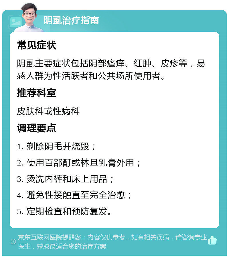 阴虱治疗指南 常见症状 阴虱主要症状包括阴部瘙痒、红肿、皮疹等，易感人群为性活跃者和公共场所使用者。 推荐科室 皮肤科或性病科 调理要点 1. 剃除阴毛并烧毁； 2. 使用百部酊或林旦乳膏外用； 3. 烫洗内裤和床上用品； 4. 避免性接触直至完全治愈； 5. 定期检查和预防复发。