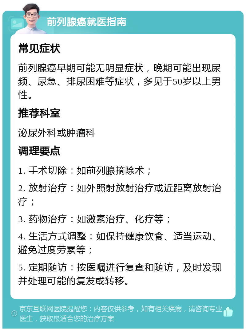 前列腺癌就医指南 常见症状 前列腺癌早期可能无明显症状，晚期可能出现尿频、尿急、排尿困难等症状，多见于50岁以上男性。 推荐科室 泌尿外科或肿瘤科 调理要点 1. 手术切除：如前列腺摘除术； 2. 放射治疗：如外照射放射治疗或近距离放射治疗； 3. 药物治疗：如激素治疗、化疗等； 4. 生活方式调整：如保持健康饮食、适当运动、避免过度劳累等； 5. 定期随访：按医嘱进行复查和随访，及时发现并处理可能的复发或转移。