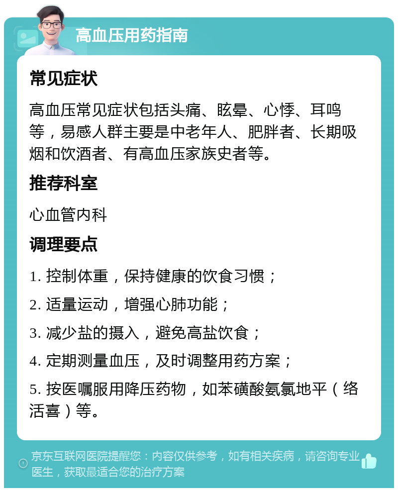 高血压用药指南 常见症状 高血压常见症状包括头痛、眩晕、心悸、耳鸣等，易感人群主要是中老年人、肥胖者、长期吸烟和饮酒者、有高血压家族史者等。 推荐科室 心血管内科 调理要点 1. 控制体重，保持健康的饮食习惯； 2. 适量运动，增强心肺功能； 3. 减少盐的摄入，避免高盐饮食； 4. 定期测量血压，及时调整用药方案； 5. 按医嘱服用降压药物，如苯磺酸氨氯地平（络活喜）等。