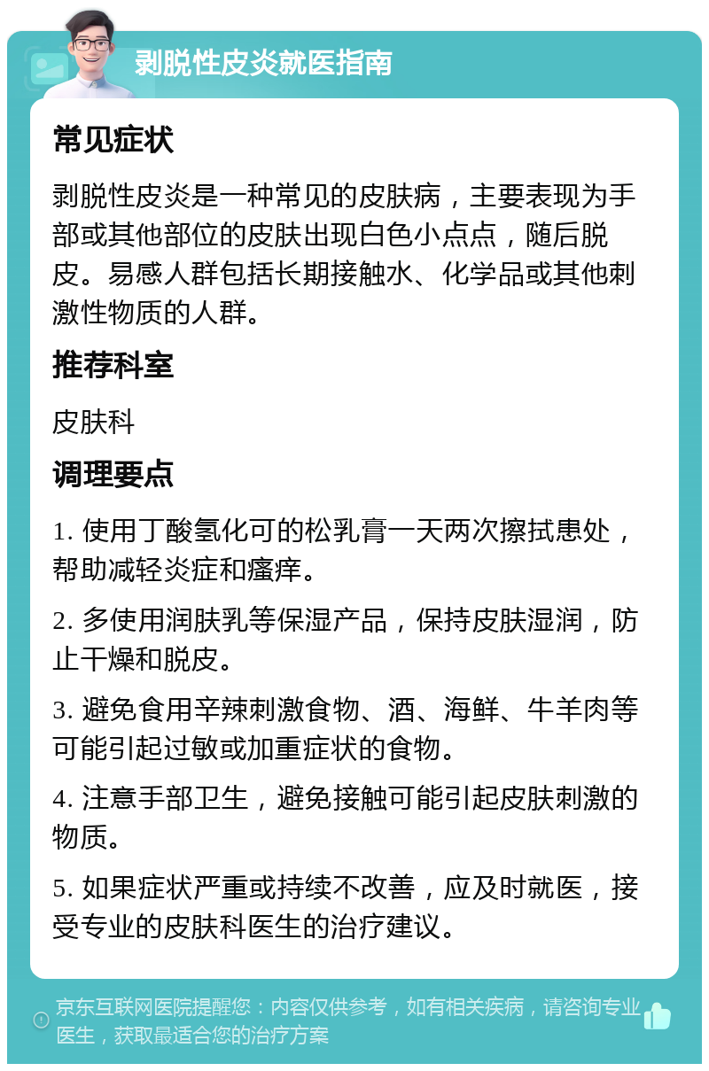 剥脱性皮炎就医指南 常见症状 剥脱性皮炎是一种常见的皮肤病，主要表现为手部或其他部位的皮肤出现白色小点点，随后脱皮。易感人群包括长期接触水、化学品或其他刺激性物质的人群。 推荐科室 皮肤科 调理要点 1. 使用丁酸氢化可的松乳膏一天两次擦拭患处，帮助减轻炎症和瘙痒。 2. 多使用润肤乳等保湿产品，保持皮肤湿润，防止干燥和脱皮。 3. 避免食用辛辣刺激食物、酒、海鲜、牛羊肉等可能引起过敏或加重症状的食物。 4. 注意手部卫生，避免接触可能引起皮肤刺激的物质。 5. 如果症状严重或持续不改善，应及时就医，接受专业的皮肤科医生的治疗建议。