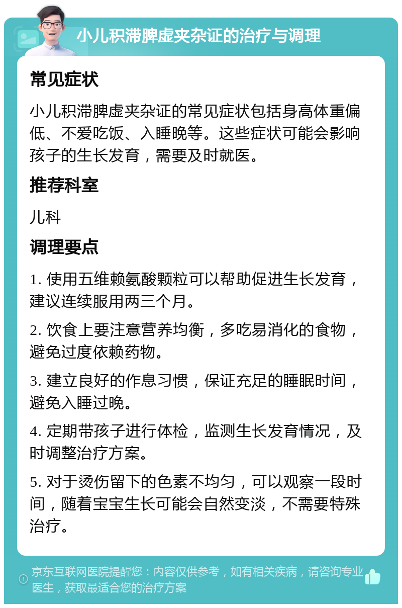 小儿积滞脾虚夹杂证的治疗与调理 常见症状 小儿积滞脾虚夹杂证的常见症状包括身高体重偏低、不爱吃饭、入睡晚等。这些症状可能会影响孩子的生长发育，需要及时就医。 推荐科室 儿科 调理要点 1. 使用五维赖氨酸颗粒可以帮助促进生长发育，建议连续服用两三个月。 2. 饮食上要注意营养均衡，多吃易消化的食物，避免过度依赖药物。 3. 建立良好的作息习惯，保证充足的睡眠时间，避免入睡过晚。 4. 定期带孩子进行体检，监测生长发育情况，及时调整治疗方案。 5. 对于烫伤留下的色素不均匀，可以观察一段时间，随着宝宝生长可能会自然变淡，不需要特殊治疗。