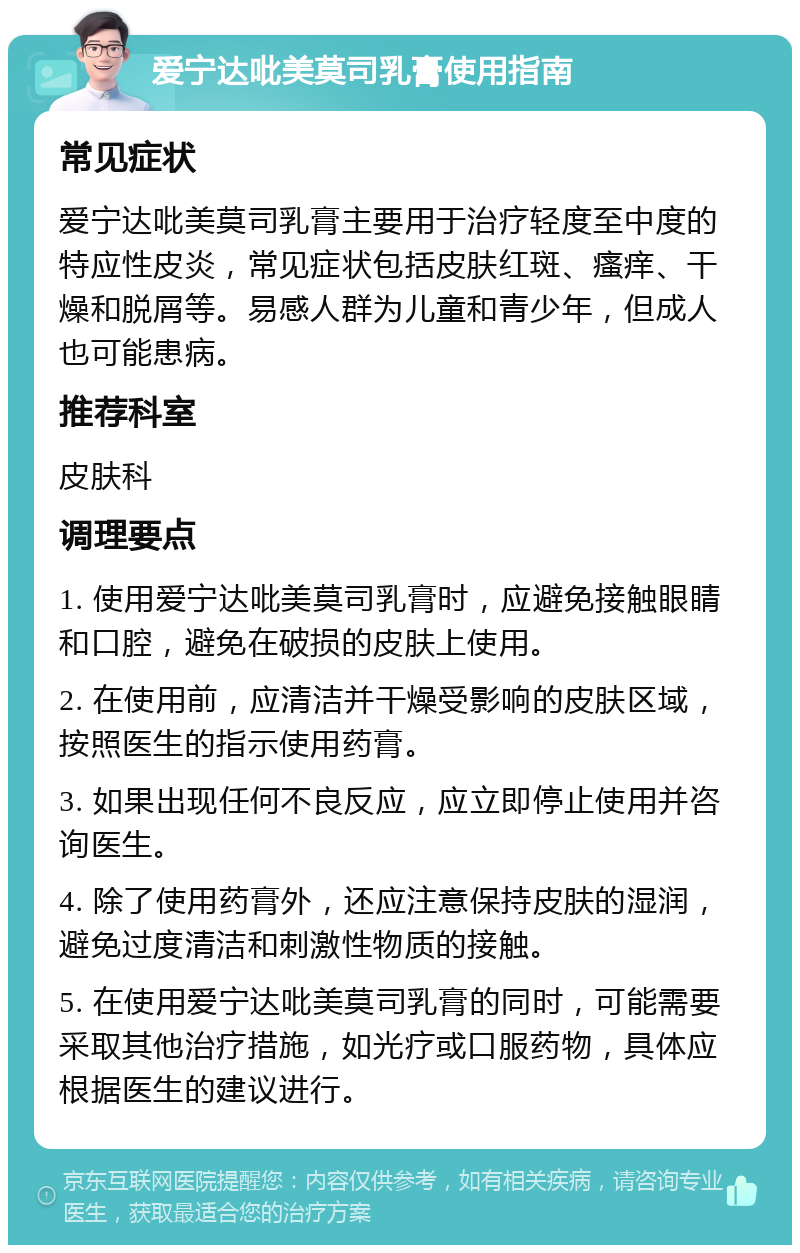 爱宁达吡美莫司乳膏使用指南 常见症状 爱宁达吡美莫司乳膏主要用于治疗轻度至中度的特应性皮炎，常见症状包括皮肤红斑、瘙痒、干燥和脱屑等。易感人群为儿童和青少年，但成人也可能患病。 推荐科室 皮肤科 调理要点 1. 使用爱宁达吡美莫司乳膏时，应避免接触眼睛和口腔，避免在破损的皮肤上使用。 2. 在使用前，应清洁并干燥受影响的皮肤区域，按照医生的指示使用药膏。 3. 如果出现任何不良反应，应立即停止使用并咨询医生。 4. 除了使用药膏外，还应注意保持皮肤的湿润，避免过度清洁和刺激性物质的接触。 5. 在使用爱宁达吡美莫司乳膏的同时，可能需要采取其他治疗措施，如光疗或口服药物，具体应根据医生的建议进行。