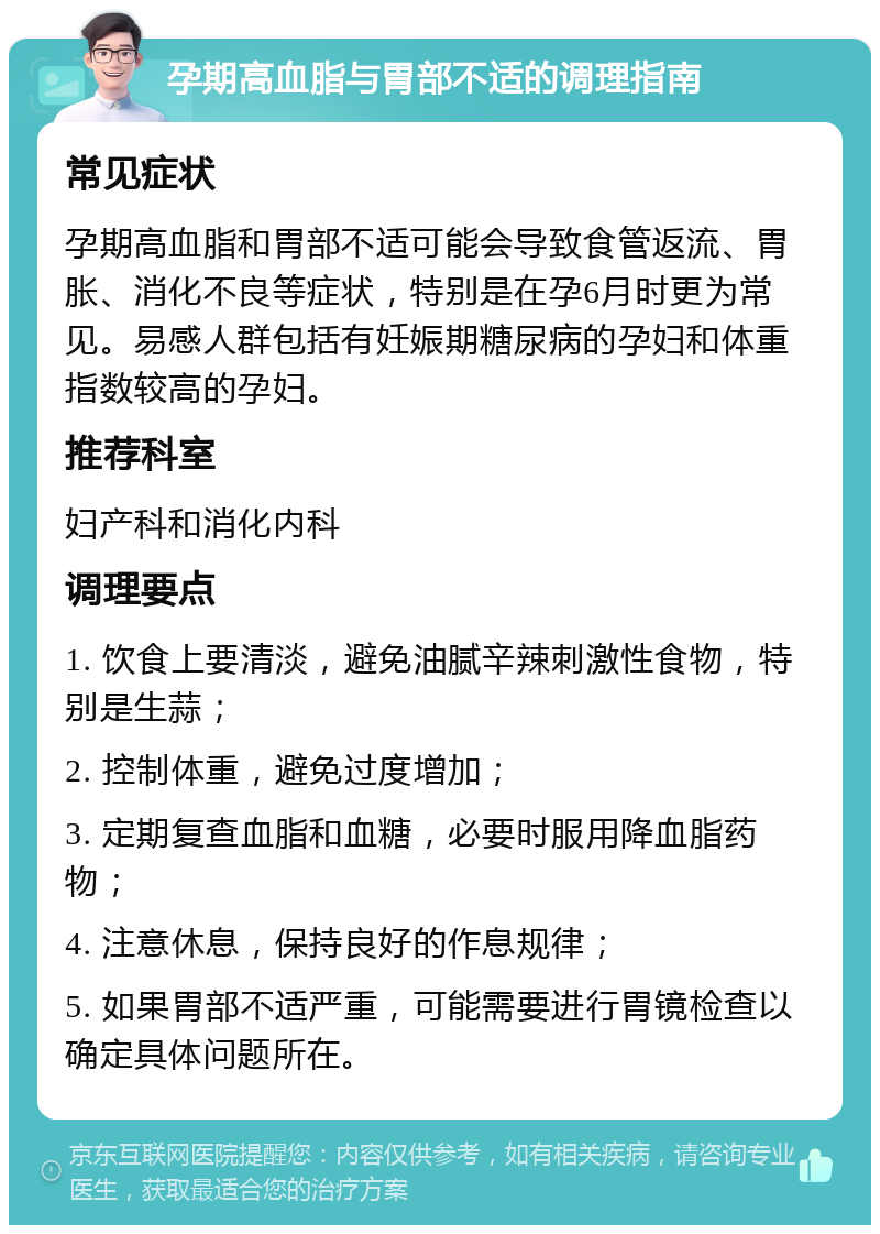 孕期高血脂与胃部不适的调理指南 常见症状 孕期高血脂和胃部不适可能会导致食管返流、胃胀、消化不良等症状，特别是在孕6月时更为常见。易感人群包括有妊娠期糖尿病的孕妇和体重指数较高的孕妇。 推荐科室 妇产科和消化内科 调理要点 1. 饮食上要清淡，避免油腻辛辣刺激性食物，特别是生蒜； 2. 控制体重，避免过度增加； 3. 定期复查血脂和血糖，必要时服用降血脂药物； 4. 注意休息，保持良好的作息规律； 5. 如果胃部不适严重，可能需要进行胃镜检查以确定具体问题所在。