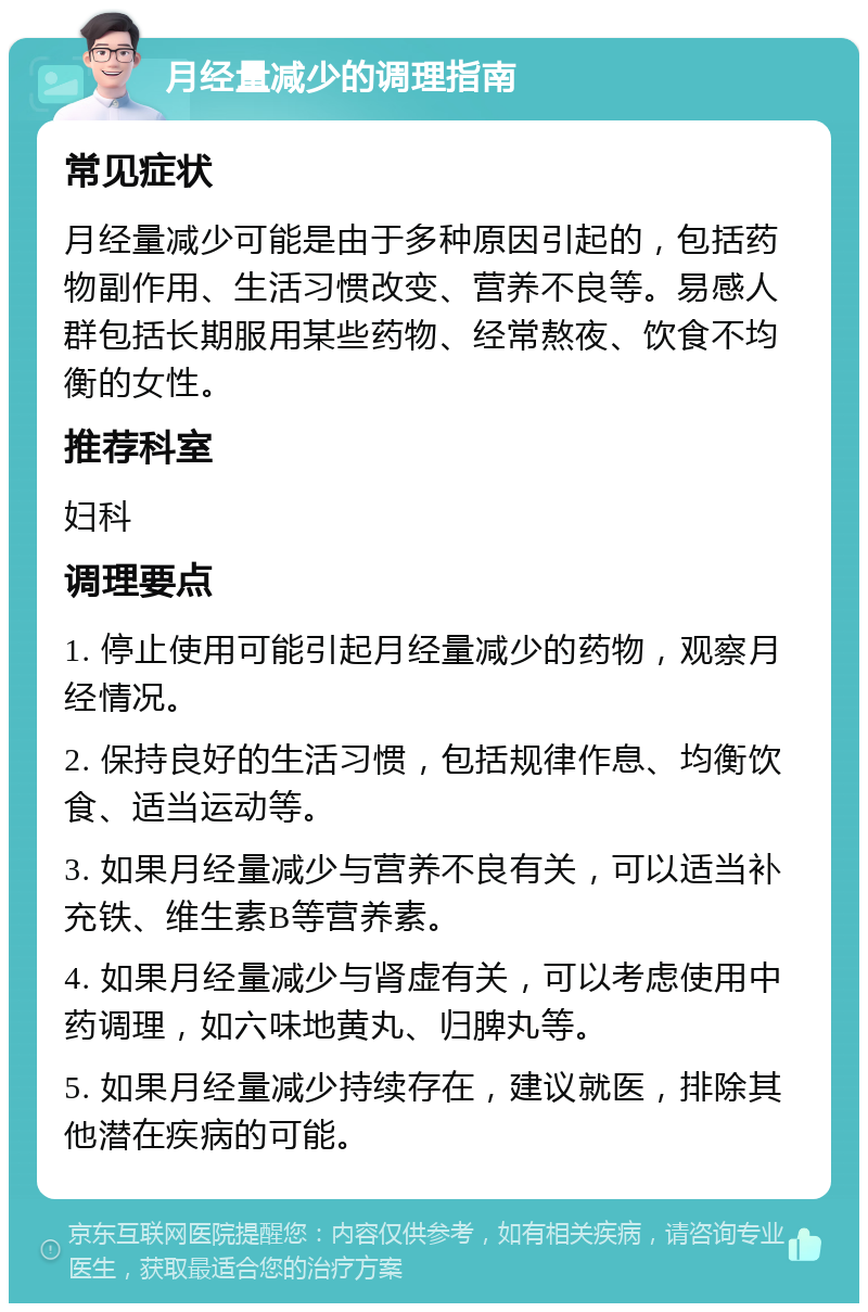 月经量减少的调理指南 常见症状 月经量减少可能是由于多种原因引起的，包括药物副作用、生活习惯改变、营养不良等。易感人群包括长期服用某些药物、经常熬夜、饮食不均衡的女性。 推荐科室 妇科 调理要点 1. 停止使用可能引起月经量减少的药物，观察月经情况。 2. 保持良好的生活习惯，包括规律作息、均衡饮食、适当运动等。 3. 如果月经量减少与营养不良有关，可以适当补充铁、维生素B等营养素。 4. 如果月经量减少与肾虚有关，可以考虑使用中药调理，如六味地黄丸、归脾丸等。 5. 如果月经量减少持续存在，建议就医，排除其他潜在疾病的可能。