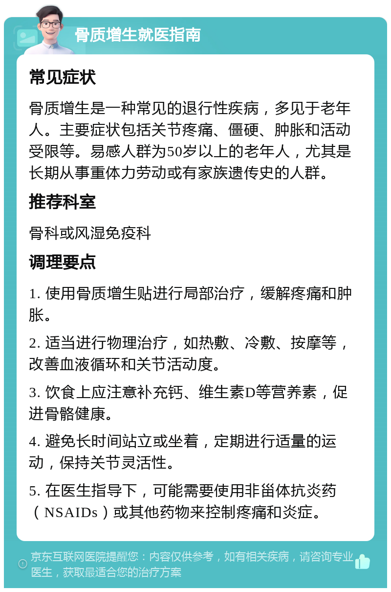 骨质增生就医指南 常见症状 骨质增生是一种常见的退行性疾病，多见于老年人。主要症状包括关节疼痛、僵硬、肿胀和活动受限等。易感人群为50岁以上的老年人，尤其是长期从事重体力劳动或有家族遗传史的人群。 推荐科室 骨科或风湿免疫科 调理要点 1. 使用骨质增生贴进行局部治疗，缓解疼痛和肿胀。 2. 适当进行物理治疗，如热敷、冷敷、按摩等，改善血液循环和关节活动度。 3. 饮食上应注意补充钙、维生素D等营养素，促进骨骼健康。 4. 避免长时间站立或坐着，定期进行适量的运动，保持关节灵活性。 5. 在医生指导下，可能需要使用非甾体抗炎药（NSAIDs）或其他药物来控制疼痛和炎症。