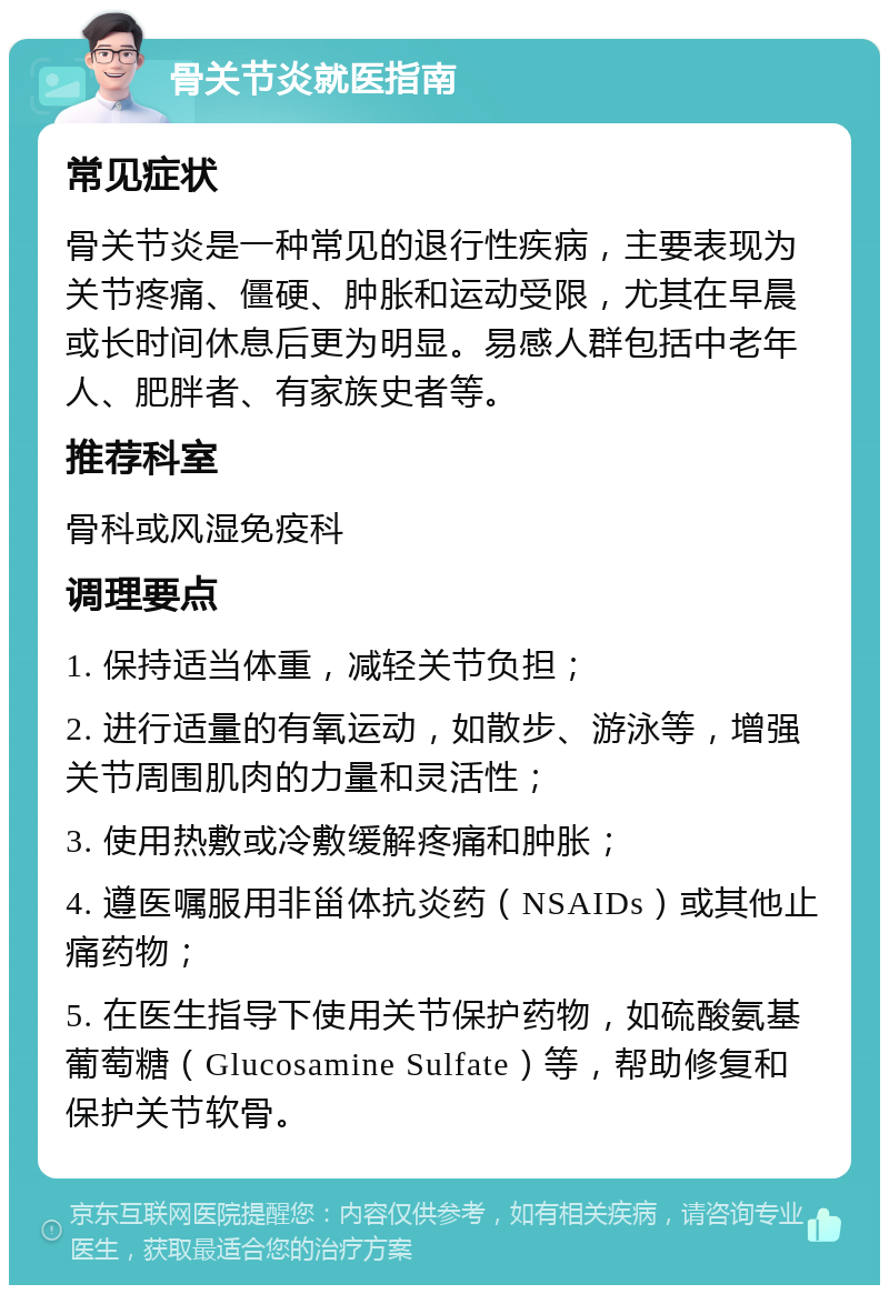 骨关节炎就医指南 常见症状 骨关节炎是一种常见的退行性疾病，主要表现为关节疼痛、僵硬、肿胀和运动受限，尤其在早晨或长时间休息后更为明显。易感人群包括中老年人、肥胖者、有家族史者等。 推荐科室 骨科或风湿免疫科 调理要点 1. 保持适当体重，减轻关节负担； 2. 进行适量的有氧运动，如散步、游泳等，增强关节周围肌肉的力量和灵活性； 3. 使用热敷或冷敷缓解疼痛和肿胀； 4. 遵医嘱服用非甾体抗炎药（NSAIDs）或其他止痛药物； 5. 在医生指导下使用关节保护药物，如硫酸氨基葡萄糖（Glucosamine Sulfate）等，帮助修复和保护关节软骨。