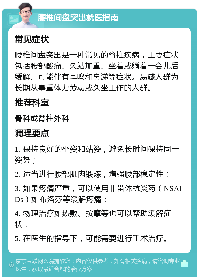 腰椎间盘突出就医指南 常见症状 腰椎间盘突出是一种常见的脊柱疾病，主要症状包括腰部酸痛、久站加重、坐着或躺着一会儿后缓解、可能伴有耳鸣和鼻涕等症状。易感人群为长期从事重体力劳动或久坐工作的人群。 推荐科室 骨科或脊柱外科 调理要点 1. 保持良好的坐姿和站姿，避免长时间保持同一姿势； 2. 适当进行腰部肌肉锻炼，增强腰部稳定性； 3. 如果疼痛严重，可以使用非甾体抗炎药（NSAIDs）如布洛芬等缓解疼痛； 4. 物理治疗如热敷、按摩等也可以帮助缓解症状； 5. 在医生的指导下，可能需要进行手术治疗。