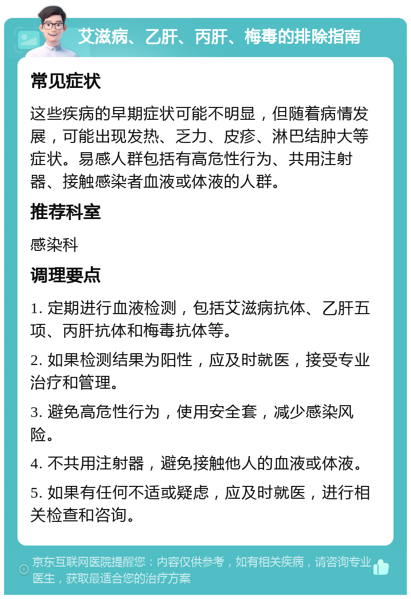 艾滋病、乙肝、丙肝、梅毒的排除指南 常见症状 这些疾病的早期症状可能不明显，但随着病情发展，可能出现发热、乏力、皮疹、淋巴结肿大等症状。易感人群包括有高危性行为、共用注射器、接触感染者血液或体液的人群。 推荐科室 感染科 调理要点 1. 定期进行血液检测，包括艾滋病抗体、乙肝五项、丙肝抗体和梅毒抗体等。 2. 如果检测结果为阳性，应及时就医，接受专业治疗和管理。 3. 避免高危性行为，使用安全套，减少感染风险。 4. 不共用注射器，避免接触他人的血液或体液。 5. 如果有任何不适或疑虑，应及时就医，进行相关检查和咨询。