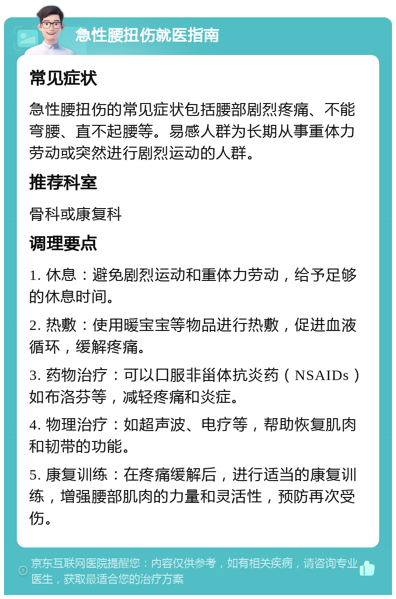 急性腰扭伤就医指南 常见症状 急性腰扭伤的常见症状包括腰部剧烈疼痛、不能弯腰、直不起腰等。易感人群为长期从事重体力劳动或突然进行剧烈运动的人群。 推荐科室 骨科或康复科 调理要点 1. 休息：避免剧烈运动和重体力劳动，给予足够的休息时间。 2. 热敷：使用暖宝宝等物品进行热敷，促进血液循环，缓解疼痛。 3. 药物治疗：可以口服非甾体抗炎药（NSAIDs）如布洛芬等，减轻疼痛和炎症。 4. 物理治疗：如超声波、电疗等，帮助恢复肌肉和韧带的功能。 5. 康复训练：在疼痛缓解后，进行适当的康复训练，增强腰部肌肉的力量和灵活性，预防再次受伤。