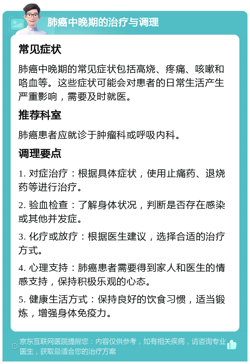 肺癌中晚期的治疗与调理 常见症状 肺癌中晚期的常见症状包括高烧、疼痛、咳嗽和咯血等。这些症状可能会对患者的日常生活产生严重影响，需要及时就医。 推荐科室 肺癌患者应就诊于肿瘤科或呼吸内科。 调理要点 1. 对症治疗：根据具体症状，使用止痛药、退烧药等进行治疗。 2. 验血检查：了解身体状况，判断是否存在感染或其他并发症。 3. 化疗或放疗：根据医生建议，选择合适的治疗方式。 4. 心理支持：肺癌患者需要得到家人和医生的情感支持，保持积极乐观的心态。 5. 健康生活方式：保持良好的饮食习惯，适当锻炼，增强身体免疫力。