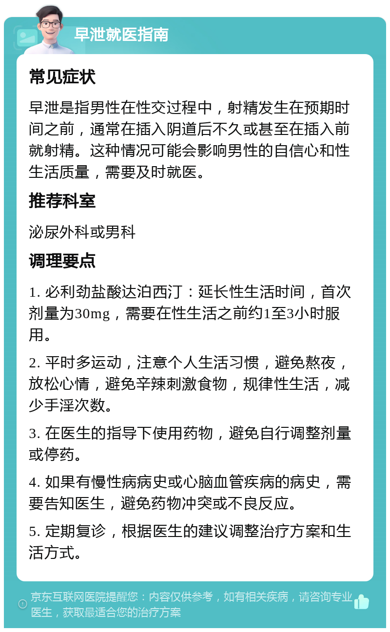 早泄就医指南 常见症状 早泄是指男性在性交过程中，射精发生在预期时间之前，通常在插入阴道后不久或甚至在插入前就射精。这种情况可能会影响男性的自信心和性生活质量，需要及时就医。 推荐科室 泌尿外科或男科 调理要点 1. 必利劲盐酸达泊西汀：延长性生活时间，首次剂量为30mg，需要在性生活之前约1至3小时服用。 2. 平时多运动，注意个人生活习惯，避免熬夜，放松心情，避免辛辣刺激食物，规律性生活，减少手淫次数。 3. 在医生的指导下使用药物，避免自行调整剂量或停药。 4. 如果有慢性病病史或心脑血管疾病的病史，需要告知医生，避免药物冲突或不良反应。 5. 定期复诊，根据医生的建议调整治疗方案和生活方式。