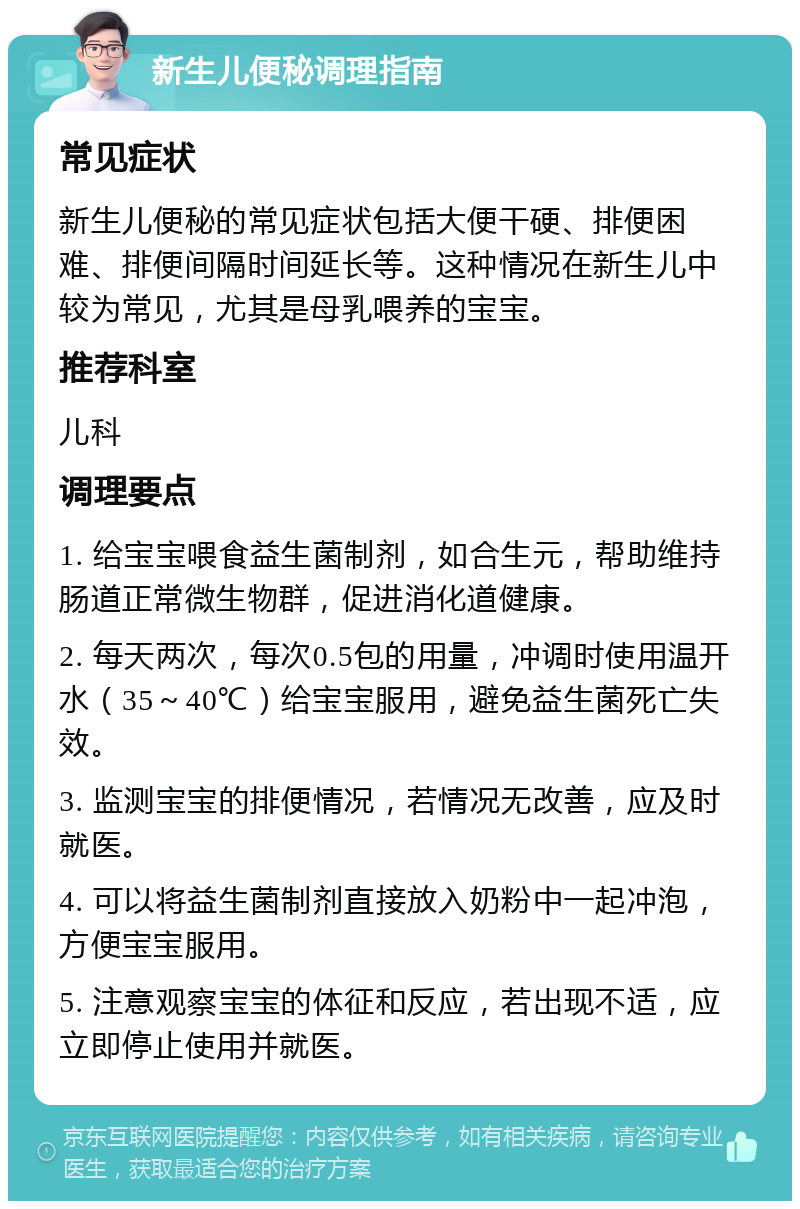 新生儿便秘调理指南 常见症状 新生儿便秘的常见症状包括大便干硬、排便困难、排便间隔时间延长等。这种情况在新生儿中较为常见，尤其是母乳喂养的宝宝。 推荐科室 儿科 调理要点 1. 给宝宝喂食益生菌制剂，如合生元，帮助维持肠道正常微生物群，促进消化道健康。 2. 每天两次，每次0.5包的用量，冲调时使用温开水（35～40℃）给宝宝服用，避免益生菌死亡失效。 3. 监测宝宝的排便情况，若情况无改善，应及时就医。 4. 可以将益生菌制剂直接放入奶粉中一起冲泡，方便宝宝服用。 5. 注意观察宝宝的体征和反应，若出现不适，应立即停止使用并就医。