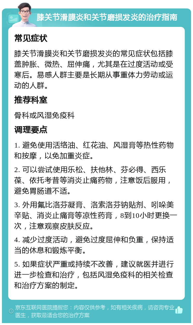 膝关节滑膜炎和关节磨损发炎的治疗指南 常见症状 膝关节滑膜炎和关节磨损发炎的常见症状包括膝盖肿胀、微热、屈伸痛，尤其是在过度活动或受寒后。易感人群主要是长期从事重体力劳动或运动的人群。 推荐科室 骨科或风湿免疫科 调理要点 1. 避免使用活络油、红花油、风湿膏等热性药物和按摩，以免加重炎症。 2. 可以尝试使用乐松、扶他林、芬必得、西乐葆、依托考昔等消炎止痛药物，注意饭后服用，避免胃肠道不适。 3. 外用氟比洛芬凝膏、洛索洛芬钠贴剂、吲哚美辛贴、消炎止痛膏等凉性药膏，8到10小时更换一次，注意观察皮肤反应。 4. 减少过度活动，避免过度屈伸和负重，保持适当的休息和锻炼平衡。 5. 如果症状严重或持续不改善，建议就医并进行进一步检查和治疗，包括风湿免疫科的相关检查和治疗方案的制定。