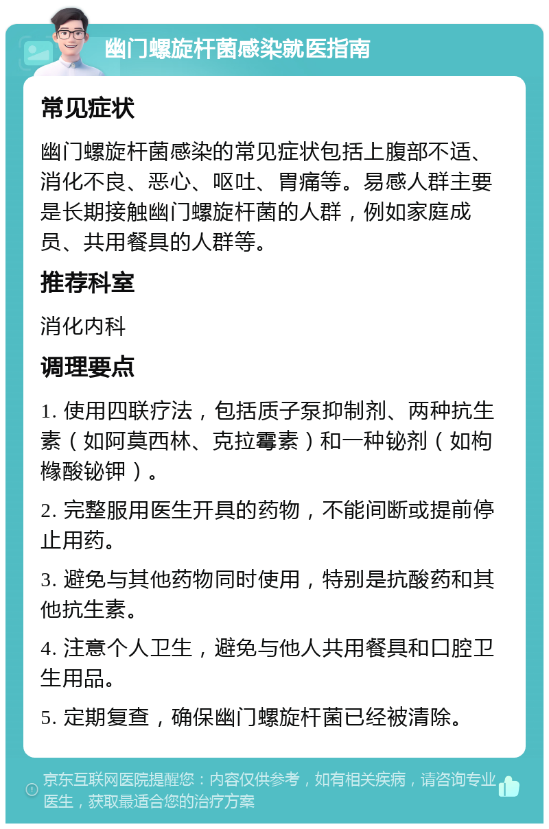 幽门螺旋杆菌感染就医指南 常见症状 幽门螺旋杆菌感染的常见症状包括上腹部不适、消化不良、恶心、呕吐、胃痛等。易感人群主要是长期接触幽门螺旋杆菌的人群，例如家庭成员、共用餐具的人群等。 推荐科室 消化内科 调理要点 1. 使用四联疗法，包括质子泵抑制剂、两种抗生素（如阿莫西林、克拉霉素）和一种铋剂（如枸橼酸铋钾）。 2. 完整服用医生开具的药物，不能间断或提前停止用药。 3. 避免与其他药物同时使用，特别是抗酸药和其他抗生素。 4. 注意个人卫生，避免与他人共用餐具和口腔卫生用品。 5. 定期复查，确保幽门螺旋杆菌已经被清除。