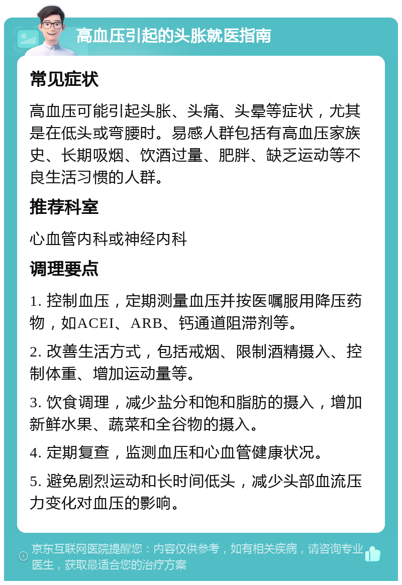 高血压引起的头胀就医指南 常见症状 高血压可能引起头胀、头痛、头晕等症状，尤其是在低头或弯腰时。易感人群包括有高血压家族史、长期吸烟、饮酒过量、肥胖、缺乏运动等不良生活习惯的人群。 推荐科室 心血管内科或神经内科 调理要点 1. 控制血压，定期测量血压并按医嘱服用降压药物，如ACEI、ARB、钙通道阻滞剂等。 2. 改善生活方式，包括戒烟、限制酒精摄入、控制体重、增加运动量等。 3. 饮食调理，减少盐分和饱和脂肪的摄入，增加新鲜水果、蔬菜和全谷物的摄入。 4. 定期复查，监测血压和心血管健康状况。 5. 避免剧烈运动和长时间低头，减少头部血流压力变化对血压的影响。