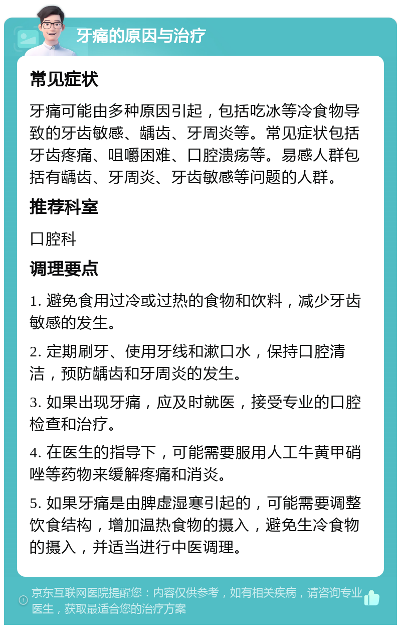 牙痛的原因与治疗 常见症状 牙痛可能由多种原因引起，包括吃冰等冷食物导致的牙齿敏感、龋齿、牙周炎等。常见症状包括牙齿疼痛、咀嚼困难、口腔溃疡等。易感人群包括有龋齿、牙周炎、牙齿敏感等问题的人群。 推荐科室 口腔科 调理要点 1. 避免食用过冷或过热的食物和饮料，减少牙齿敏感的发生。 2. 定期刷牙、使用牙线和漱口水，保持口腔清洁，预防龋齿和牙周炎的发生。 3. 如果出现牙痛，应及时就医，接受专业的口腔检查和治疗。 4. 在医生的指导下，可能需要服用人工牛黄甲硝唑等药物来缓解疼痛和消炎。 5. 如果牙痛是由脾虚湿寒引起的，可能需要调整饮食结构，增加温热食物的摄入，避免生冷食物的摄入，并适当进行中医调理。