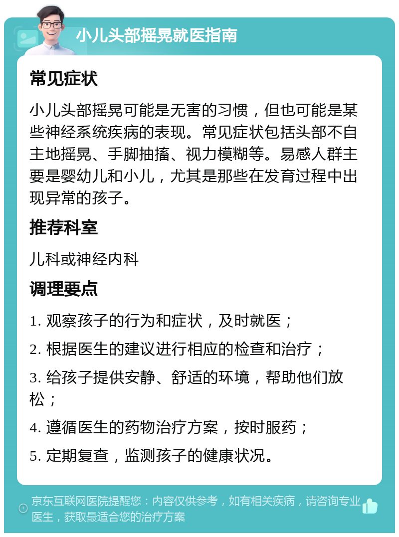 小儿头部摇晃就医指南 常见症状 小儿头部摇晃可能是无害的习惯，但也可能是某些神经系统疾病的表现。常见症状包括头部不自主地摇晃、手脚抽搐、视力模糊等。易感人群主要是婴幼儿和小儿，尤其是那些在发育过程中出现异常的孩子。 推荐科室 儿科或神经内科 调理要点 1. 观察孩子的行为和症状，及时就医； 2. 根据医生的建议进行相应的检查和治疗； 3. 给孩子提供安静、舒适的环境，帮助他们放松； 4. 遵循医生的药物治疗方案，按时服药； 5. 定期复查，监测孩子的健康状况。