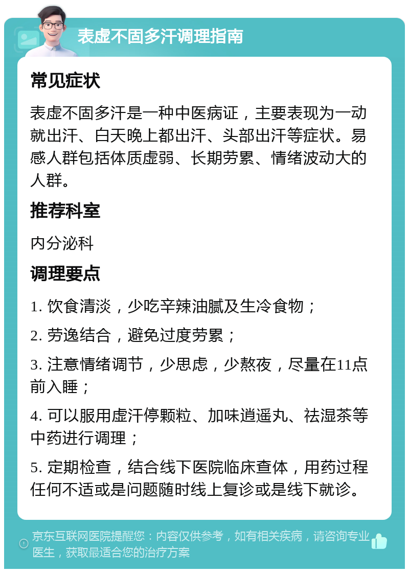 表虚不固多汗调理指南 常见症状 表虚不固多汗是一种中医病证，主要表现为一动就出汗、白天晚上都出汗、头部出汗等症状。易感人群包括体质虚弱、长期劳累、情绪波动大的人群。 推荐科室 内分泌科 调理要点 1. 饮食清淡，少吃辛辣油腻及生冷食物； 2. 劳逸结合，避免过度劳累； 3. 注意情绪调节，少思虑，少熬夜，尽量在11点前入睡； 4. 可以服用虚汗停颗粒、加味逍遥丸、祛湿茶等中药进行调理； 5. 定期检查，结合线下医院临床查体，用药过程任何不适或是问题随时线上复诊或是线下就诊。