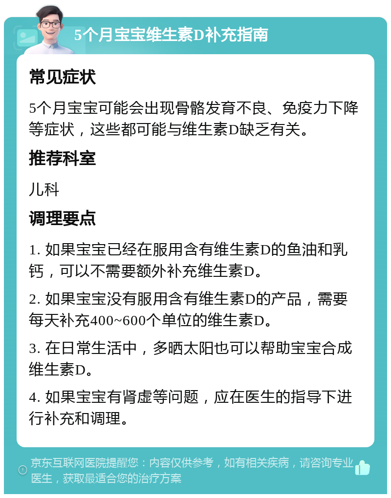 5个月宝宝维生素D补充指南 常见症状 5个月宝宝可能会出现骨骼发育不良、免疫力下降等症状，这些都可能与维生素D缺乏有关。 推荐科室 儿科 调理要点 1. 如果宝宝已经在服用含有维生素D的鱼油和乳钙，可以不需要额外补充维生素D。 2. 如果宝宝没有服用含有维生素D的产品，需要每天补充400~600个单位的维生素D。 3. 在日常生活中，多晒太阳也可以帮助宝宝合成维生素D。 4. 如果宝宝有肾虚等问题，应在医生的指导下进行补充和调理。