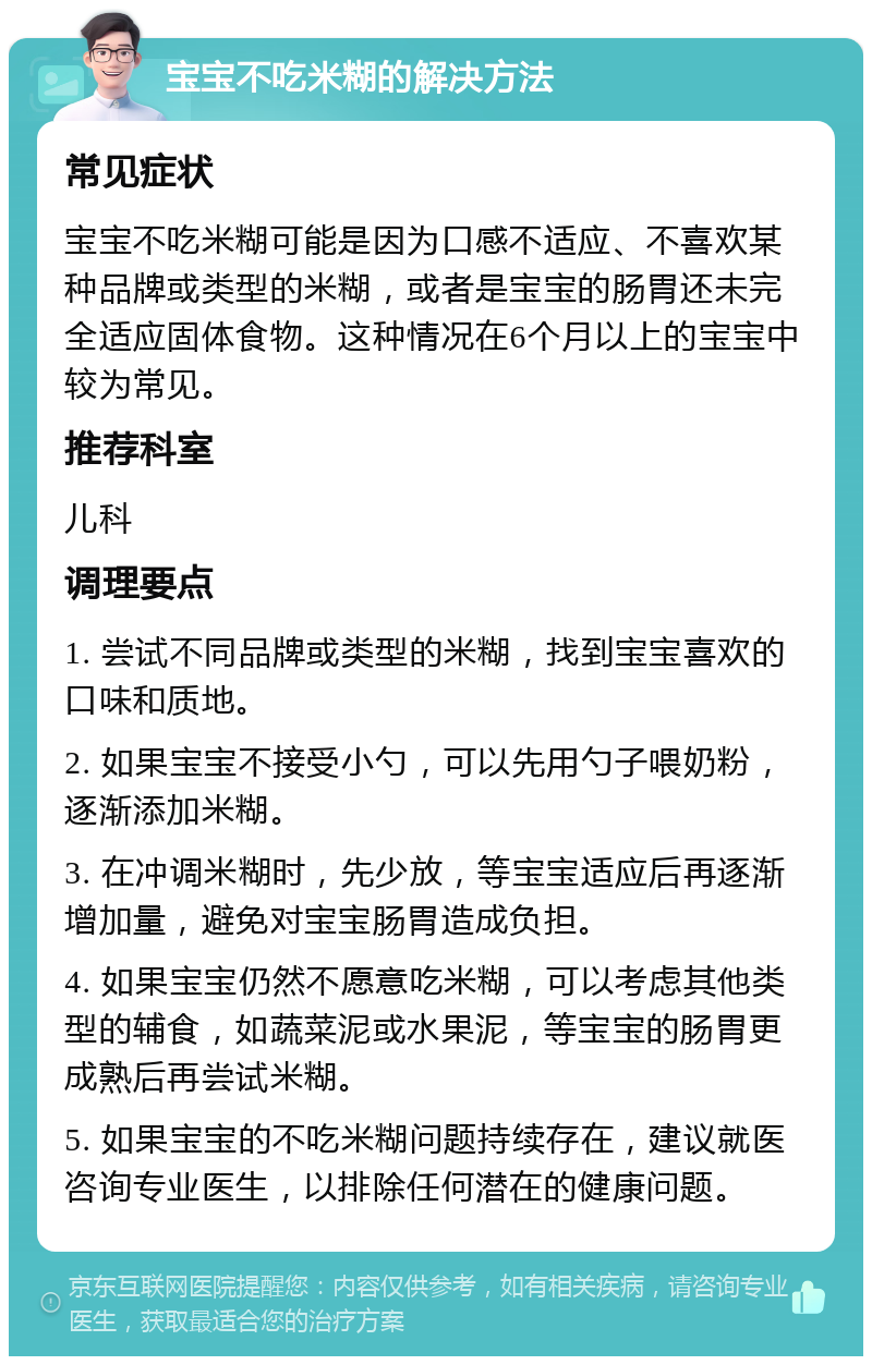 宝宝不吃米糊的解决方法 常见症状 宝宝不吃米糊可能是因为口感不适应、不喜欢某种品牌或类型的米糊，或者是宝宝的肠胃还未完全适应固体食物。这种情况在6个月以上的宝宝中较为常见。 推荐科室 儿科 调理要点 1. 尝试不同品牌或类型的米糊，找到宝宝喜欢的口味和质地。 2. 如果宝宝不接受小勺，可以先用勺子喂奶粉，逐渐添加米糊。 3. 在冲调米糊时，先少放，等宝宝适应后再逐渐增加量，避免对宝宝肠胃造成负担。 4. 如果宝宝仍然不愿意吃米糊，可以考虑其他类型的辅食，如蔬菜泥或水果泥，等宝宝的肠胃更成熟后再尝试米糊。 5. 如果宝宝的不吃米糊问题持续存在，建议就医咨询专业医生，以排除任何潜在的健康问题。