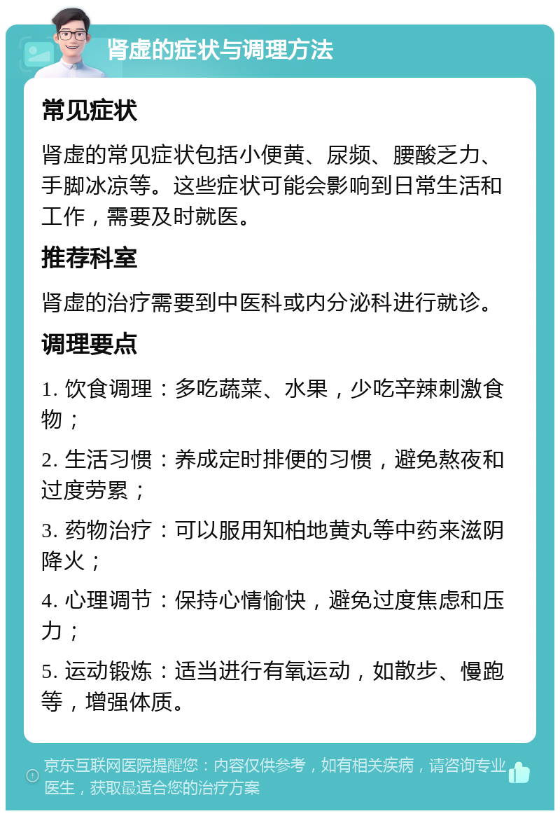 肾虚的症状与调理方法 常见症状 肾虚的常见症状包括小便黄、尿频、腰酸乏力、手脚冰凉等。这些症状可能会影响到日常生活和工作，需要及时就医。 推荐科室 肾虚的治疗需要到中医科或内分泌科进行就诊。 调理要点 1. 饮食调理：多吃蔬菜、水果，少吃辛辣刺激食物； 2. 生活习惯：养成定时排便的习惯，避免熬夜和过度劳累； 3. 药物治疗：可以服用知柏地黄丸等中药来滋阴降火； 4. 心理调节：保持心情愉快，避免过度焦虑和压力； 5. 运动锻炼：适当进行有氧运动，如散步、慢跑等，增强体质。