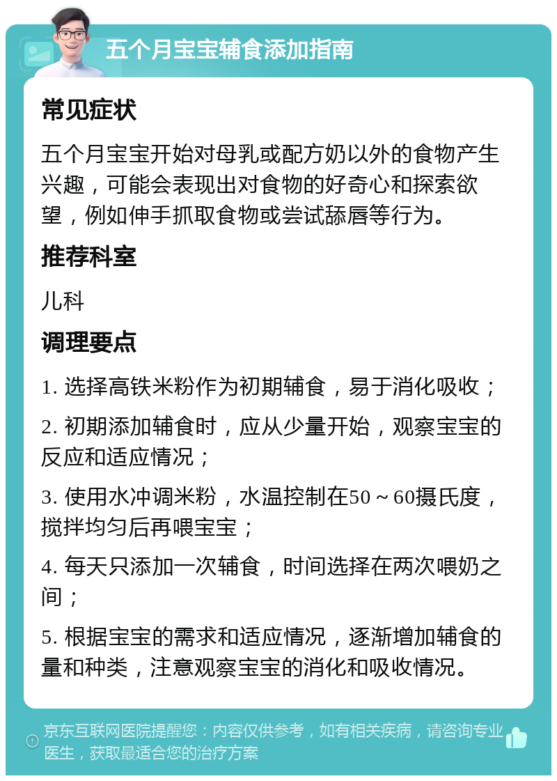 五个月宝宝辅食添加指南 常见症状 五个月宝宝开始对母乳或配方奶以外的食物产生兴趣，可能会表现出对食物的好奇心和探索欲望，例如伸手抓取食物或尝试舔唇等行为。 推荐科室 儿科 调理要点 1. 选择高铁米粉作为初期辅食，易于消化吸收； 2. 初期添加辅食时，应从少量开始，观察宝宝的反应和适应情况； 3. 使用水冲调米粉，水温控制在50～60摄氏度，搅拌均匀后再喂宝宝； 4. 每天只添加一次辅食，时间选择在两次喂奶之间； 5. 根据宝宝的需求和适应情况，逐渐增加辅食的量和种类，注意观察宝宝的消化和吸收情况。