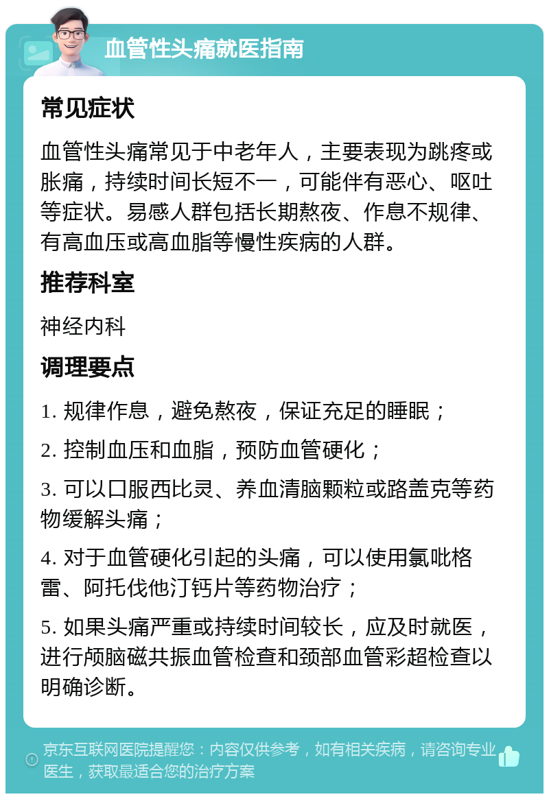 血管性头痛就医指南 常见症状 血管性头痛常见于中老年人，主要表现为跳疼或胀痛，持续时间长短不一，可能伴有恶心、呕吐等症状。易感人群包括长期熬夜、作息不规律、有高血压或高血脂等慢性疾病的人群。 推荐科室 神经内科 调理要点 1. 规律作息，避免熬夜，保证充足的睡眠； 2. 控制血压和血脂，预防血管硬化； 3. 可以口服西比灵、养血清脑颗粒或路盖克等药物缓解头痛； 4. 对于血管硬化引起的头痛，可以使用氯吡格雷、阿托伐他汀钙片等药物治疗； 5. 如果头痛严重或持续时间较长，应及时就医，进行颅脑磁共振血管检查和颈部血管彩超检查以明确诊断。