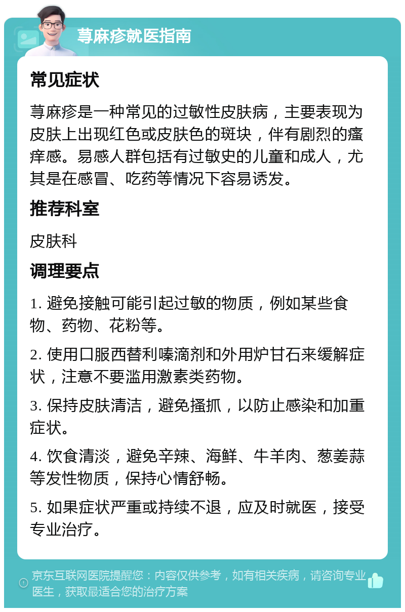 荨麻疹就医指南 常见症状 荨麻疹是一种常见的过敏性皮肤病，主要表现为皮肤上出现红色或皮肤色的斑块，伴有剧烈的瘙痒感。易感人群包括有过敏史的儿童和成人，尤其是在感冒、吃药等情况下容易诱发。 推荐科室 皮肤科 调理要点 1. 避免接触可能引起过敏的物质，例如某些食物、药物、花粉等。 2. 使用口服西替利嗪滴剂和外用炉甘石来缓解症状，注意不要滥用激素类药物。 3. 保持皮肤清洁，避免搔抓，以防止感染和加重症状。 4. 饮食清淡，避免辛辣、海鲜、牛羊肉、葱姜蒜等发性物质，保持心情舒畅。 5. 如果症状严重或持续不退，应及时就医，接受专业治疗。