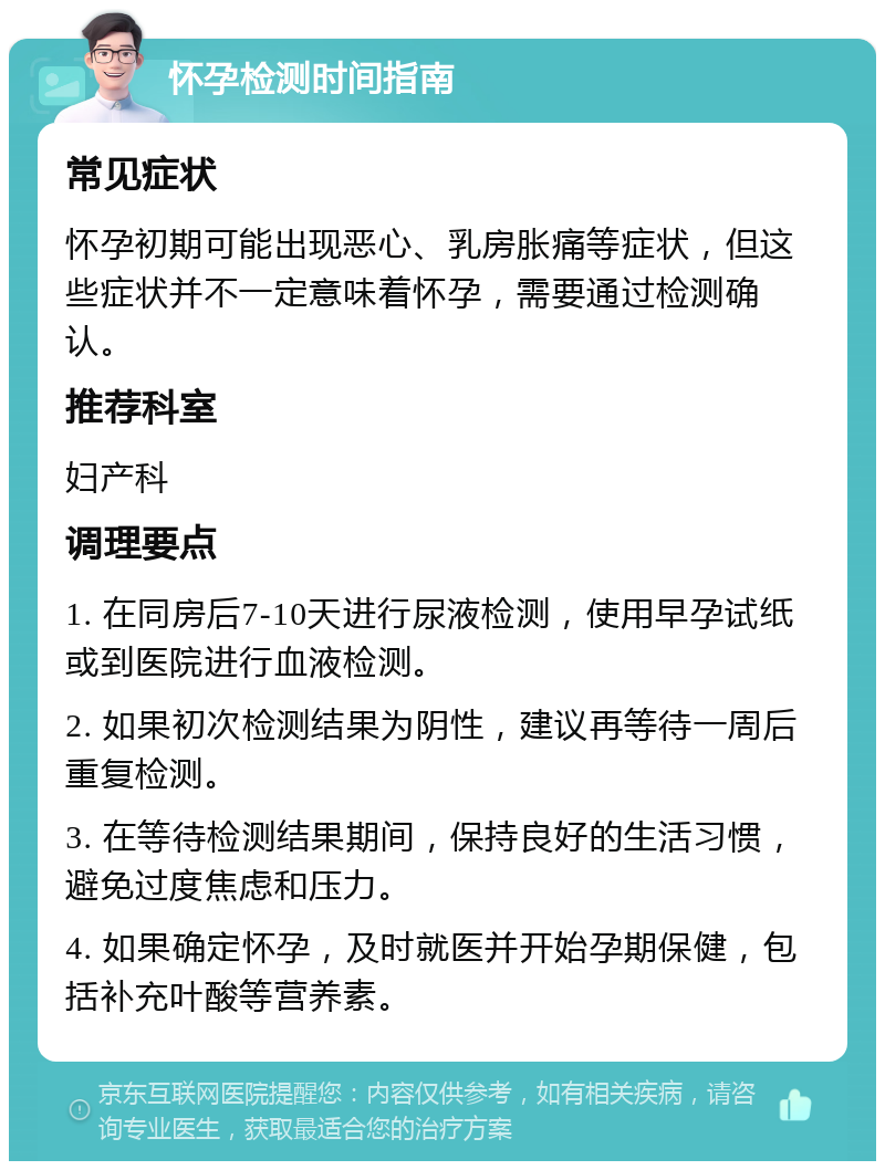 怀孕检测时间指南 常见症状 怀孕初期可能出现恶心、乳房胀痛等症状，但这些症状并不一定意味着怀孕，需要通过检测确认。 推荐科室 妇产科 调理要点 1. 在同房后7-10天进行尿液检测，使用早孕试纸或到医院进行血液检测。 2. 如果初次检测结果为阴性，建议再等待一周后重复检测。 3. 在等待检测结果期间，保持良好的生活习惯，避免过度焦虑和压力。 4. 如果确定怀孕，及时就医并开始孕期保健，包括补充叶酸等营养素。