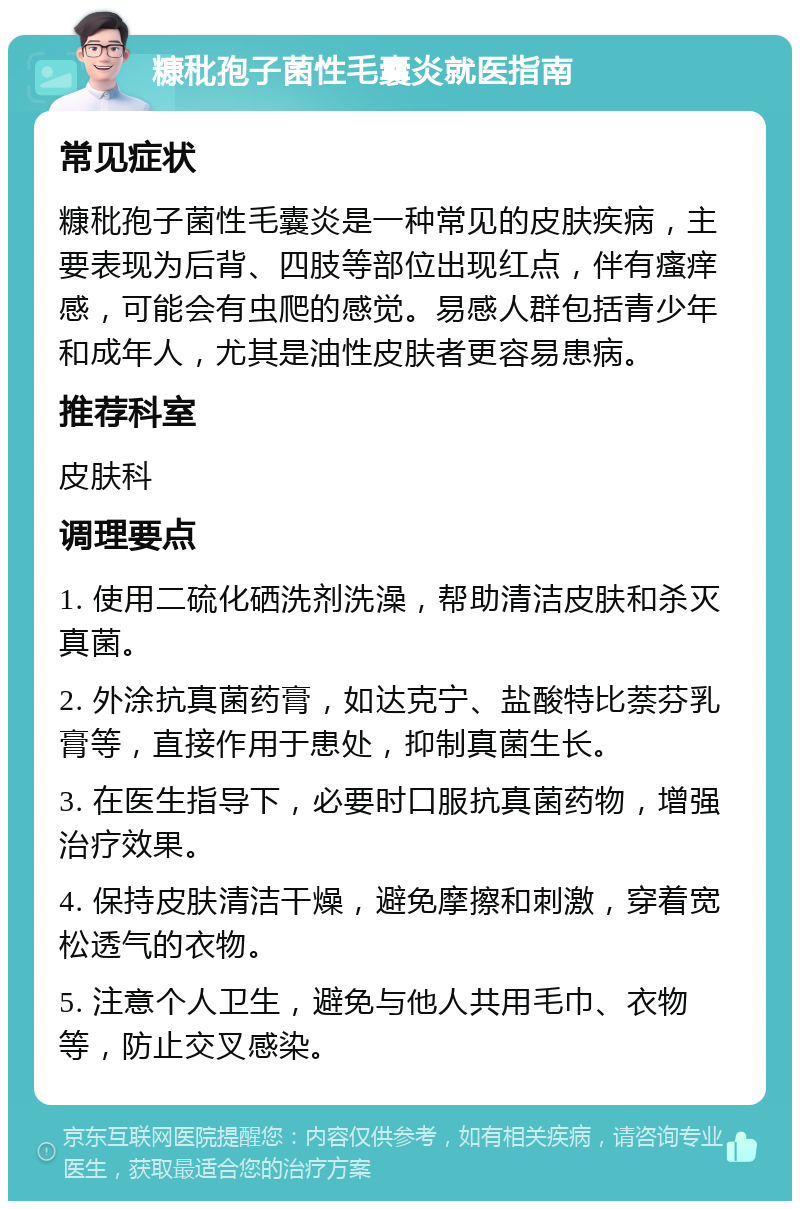 糠秕孢子菌性毛囊炎就医指南 常见症状 糠秕孢子菌性毛囊炎是一种常见的皮肤疾病，主要表现为后背、四肢等部位出现红点，伴有瘙痒感，可能会有虫爬的感觉。易感人群包括青少年和成年人，尤其是油性皮肤者更容易患病。 推荐科室 皮肤科 调理要点 1. 使用二硫化硒洗剂洗澡，帮助清洁皮肤和杀灭真菌。 2. 外涂抗真菌药膏，如达克宁、盐酸特比萘芬乳膏等，直接作用于患处，抑制真菌生长。 3. 在医生指导下，必要时口服抗真菌药物，增强治疗效果。 4. 保持皮肤清洁干燥，避免摩擦和刺激，穿着宽松透气的衣物。 5. 注意个人卫生，避免与他人共用毛巾、衣物等，防止交叉感染。