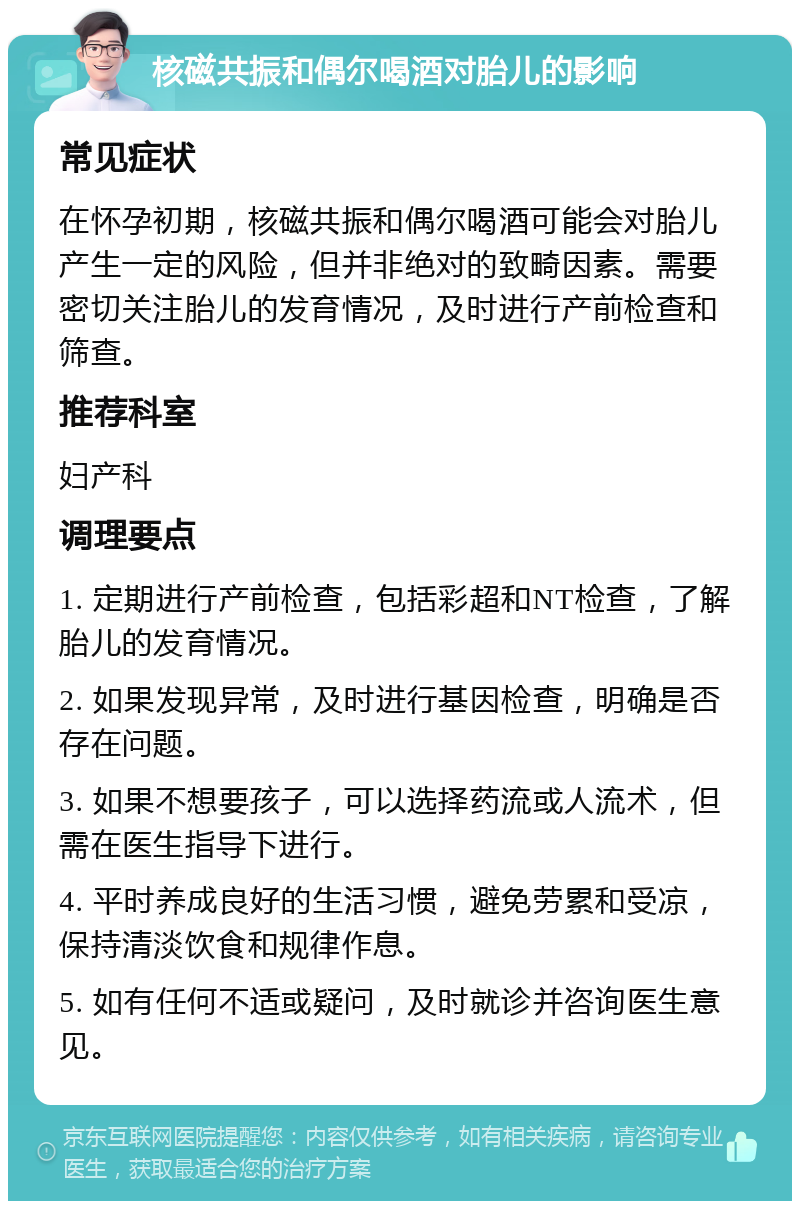 核磁共振和偶尔喝酒对胎儿的影响 常见症状 在怀孕初期，核磁共振和偶尔喝酒可能会对胎儿产生一定的风险，但并非绝对的致畸因素。需要密切关注胎儿的发育情况，及时进行产前检查和筛查。 推荐科室 妇产科 调理要点 1. 定期进行产前检查，包括彩超和NT检查，了解胎儿的发育情况。 2. 如果发现异常，及时进行基因检查，明确是否存在问题。 3. 如果不想要孩子，可以选择药流或人流术，但需在医生指导下进行。 4. 平时养成良好的生活习惯，避免劳累和受凉，保持清淡饮食和规律作息。 5. 如有任何不适或疑问，及时就诊并咨询医生意见。