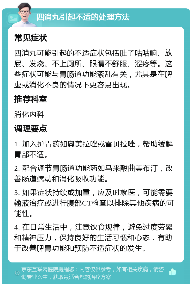 四消丸引起不适的处理方法 常见症状 四消丸可能引起的不适症状包括肚子咕咕响、放屁、发烧、不上厕所、眼睛不舒服、涩疼等。这些症状可能与胃肠道功能紊乱有关，尤其是在脾虚或消化不良的情况下更容易出现。 推荐科室 消化内科 调理要点 1. 加入护胃药如奥美拉唑或雷贝拉唑，帮助缓解胃部不适。 2. 配合调节胃肠道功能药如马来酸曲美布汀，改善肠道蠕动和消化吸收功能。 3. 如果症状持续或加重，应及时就医，可能需要输液治疗或进行腹部CT检查以排除其他疾病的可能性。 4. 在日常生活中，注意饮食规律，避免过度劳累和精神压力，保持良好的生活习惯和心态，有助于改善脾胃功能和预防不适症状的发生。