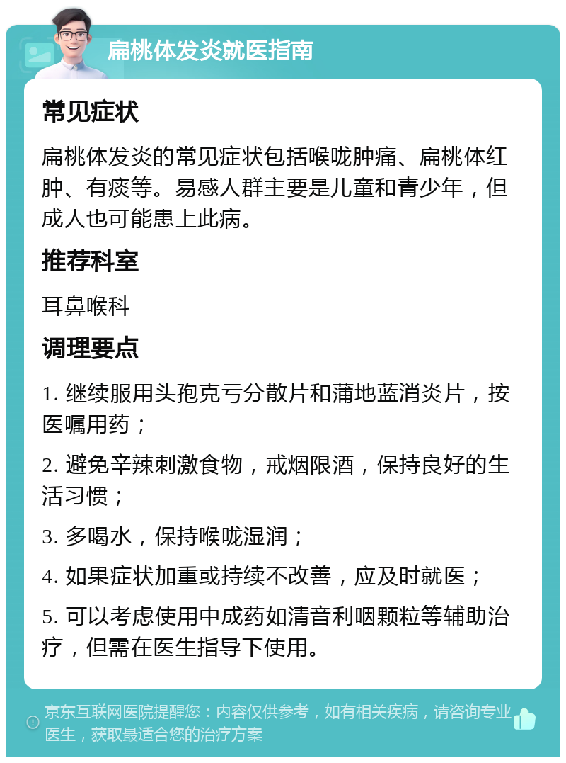 扁桃体发炎就医指南 常见症状 扁桃体发炎的常见症状包括喉咙肿痛、扁桃体红肿、有痰等。易感人群主要是儿童和青少年，但成人也可能患上此病。 推荐科室 耳鼻喉科 调理要点 1. 继续服用头孢克亏分散片和蒲地蓝消炎片，按医嘱用药； 2. 避免辛辣刺激食物，戒烟限酒，保持良好的生活习惯； 3. 多喝水，保持喉咙湿润； 4. 如果症状加重或持续不改善，应及时就医； 5. 可以考虑使用中成药如清音利咽颗粒等辅助治疗，但需在医生指导下使用。