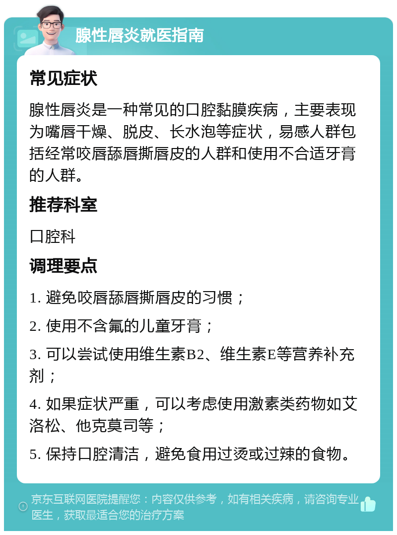 腺性唇炎就医指南 常见症状 腺性唇炎是一种常见的口腔黏膜疾病，主要表现为嘴唇干燥、脱皮、长水泡等症状，易感人群包括经常咬唇舔唇撕唇皮的人群和使用不合适牙膏的人群。 推荐科室 口腔科 调理要点 1. 避免咬唇舔唇撕唇皮的习惯； 2. 使用不含氟的儿童牙膏； 3. 可以尝试使用维生素B2、维生素E等营养补充剂； 4. 如果症状严重，可以考虑使用激素类药物如艾洛松、他克莫司等； 5. 保持口腔清洁，避免食用过烫或过辣的食物。