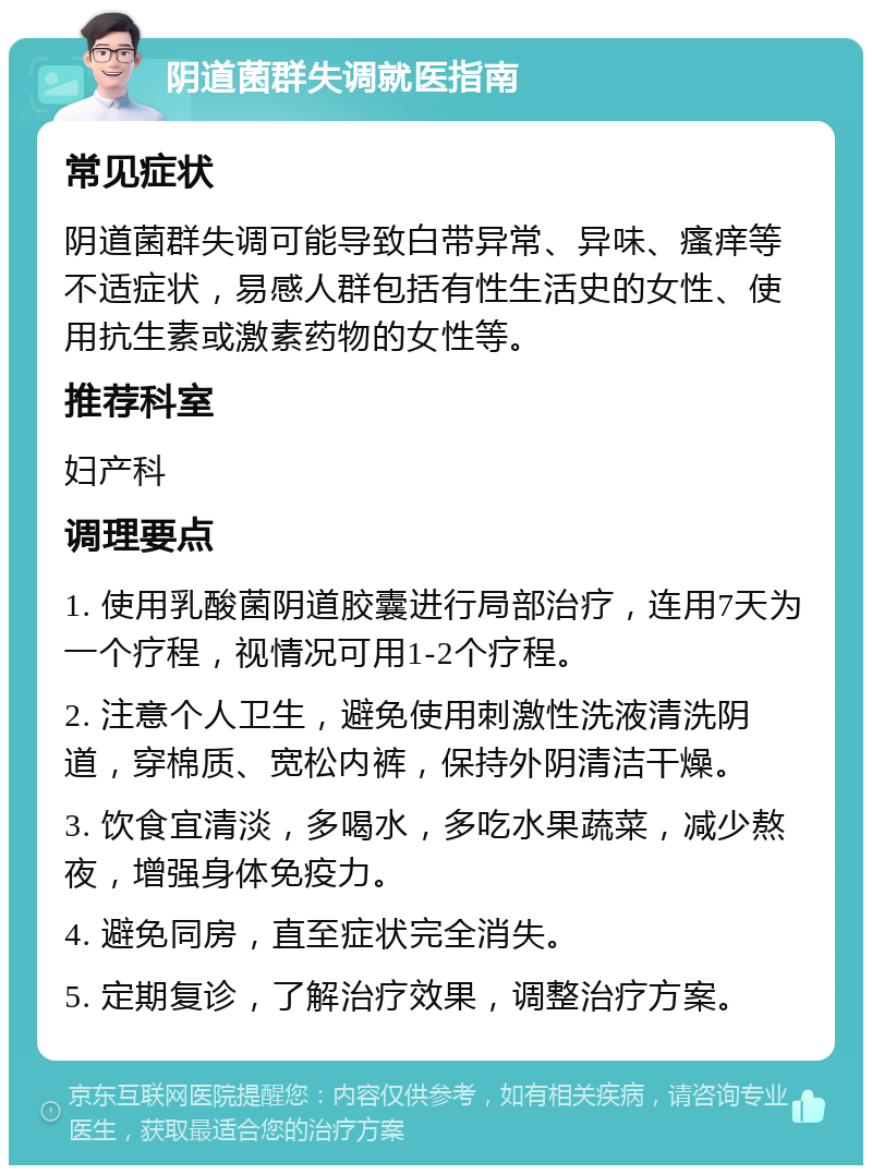 阴道菌群失调就医指南 常见症状 阴道菌群失调可能导致白带异常、异味、瘙痒等不适症状，易感人群包括有性生活史的女性、使用抗生素或激素药物的女性等。 推荐科室 妇产科 调理要点 1. 使用乳酸菌阴道胶囊进行局部治疗，连用7天为一个疗程，视情况可用1-2个疗程。 2. 注意个人卫生，避免使用刺激性洗液清洗阴道，穿棉质、宽松内裤，保持外阴清洁干燥。 3. 饮食宜清淡，多喝水，多吃水果蔬菜，减少熬夜，增强身体免疫力。 4. 避免同房，直至症状完全消失。 5. 定期复诊，了解治疗效果，调整治疗方案。