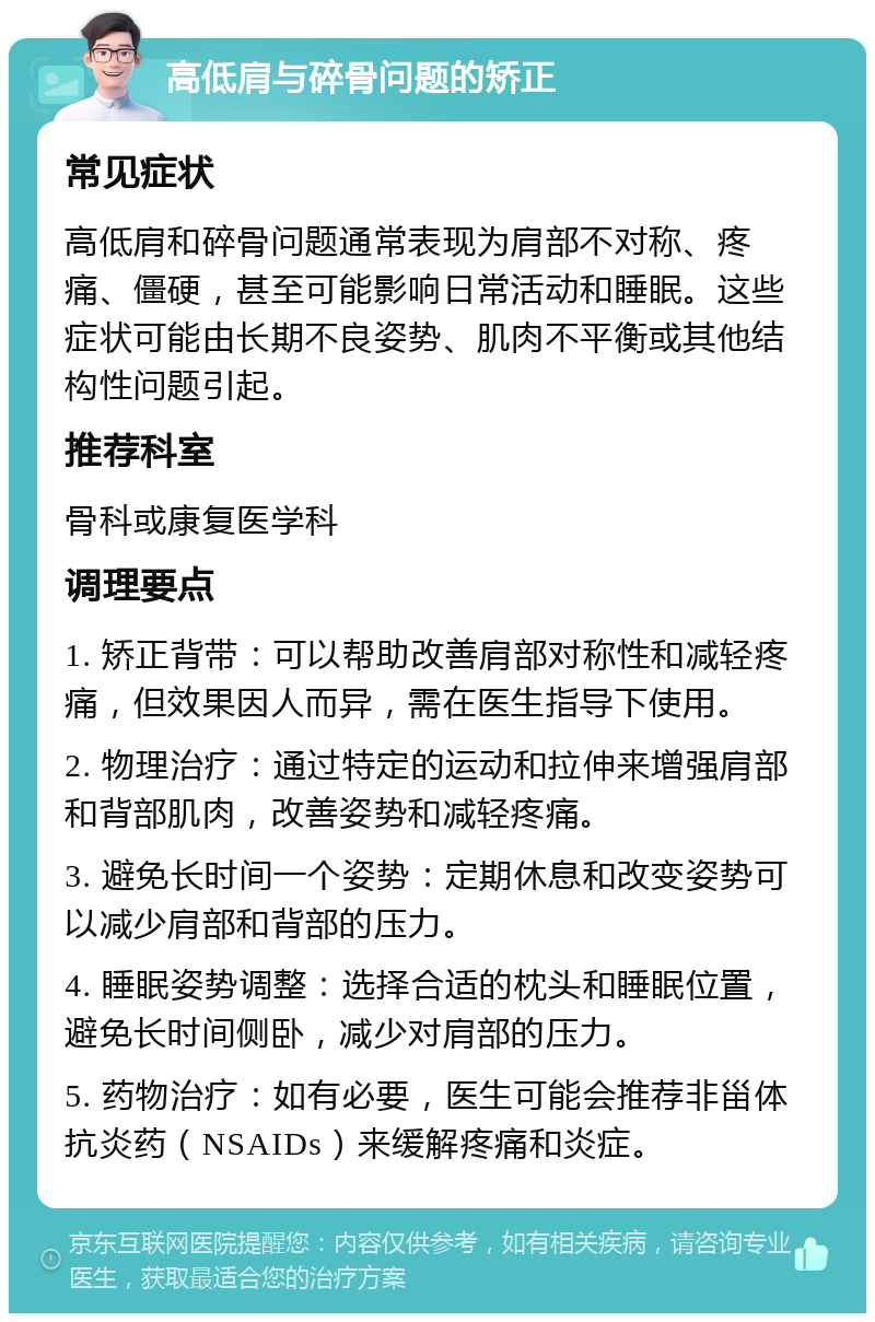 高低肩与碎骨问题的矫正 常见症状 高低肩和碎骨问题通常表现为肩部不对称、疼痛、僵硬，甚至可能影响日常活动和睡眠。这些症状可能由长期不良姿势、肌肉不平衡或其他结构性问题引起。 推荐科室 骨科或康复医学科 调理要点 1. 矫正背带：可以帮助改善肩部对称性和减轻疼痛，但效果因人而异，需在医生指导下使用。 2. 物理治疗：通过特定的运动和拉伸来增强肩部和背部肌肉，改善姿势和减轻疼痛。 3. 避免长时间一个姿势：定期休息和改变姿势可以减少肩部和背部的压力。 4. 睡眠姿势调整：选择合适的枕头和睡眠位置，避免长时间侧卧，减少对肩部的压力。 5. 药物治疗：如有必要，医生可能会推荐非甾体抗炎药（NSAIDs）来缓解疼痛和炎症。