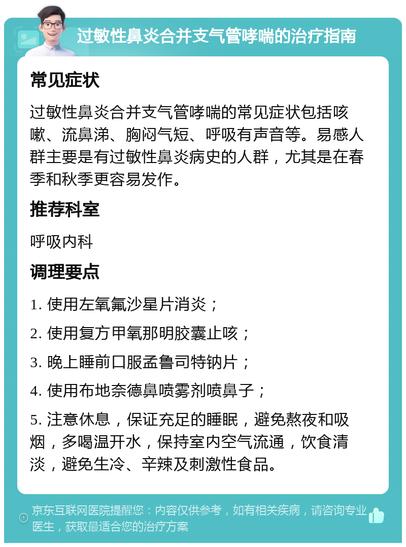 过敏性鼻炎合并支气管哮喘的治疗指南 常见症状 过敏性鼻炎合并支气管哮喘的常见症状包括咳嗽、流鼻涕、胸闷气短、呼吸有声音等。易感人群主要是有过敏性鼻炎病史的人群，尤其是在春季和秋季更容易发作。 推荐科室 呼吸内科 调理要点 1. 使用左氧氟沙星片消炎； 2. 使用复方甲氧那明胶囊止咳； 3. 晚上睡前口服孟鲁司特钠片； 4. 使用布地奈德鼻喷雾剂喷鼻子； 5. 注意休息，保证充足的睡眠，避免熬夜和吸烟，多喝温开水，保持室内空气流通，饮食清淡，避免生冷、辛辣及刺激性食品。