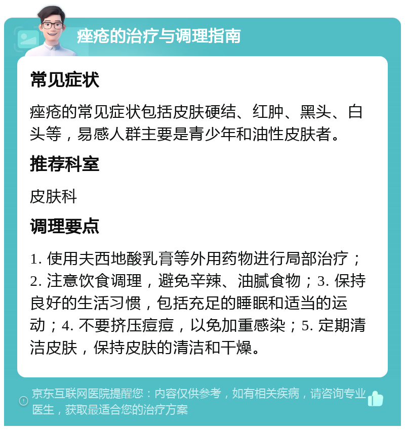 痤疮的治疗与调理指南 常见症状 痤疮的常见症状包括皮肤硬结、红肿、黑头、白头等，易感人群主要是青少年和油性皮肤者。 推荐科室 皮肤科 调理要点 1. 使用夫西地酸乳膏等外用药物进行局部治疗；2. 注意饮食调理，避免辛辣、油腻食物；3. 保持良好的生活习惯，包括充足的睡眠和适当的运动；4. 不要挤压痘痘，以免加重感染；5. 定期清洁皮肤，保持皮肤的清洁和干燥。