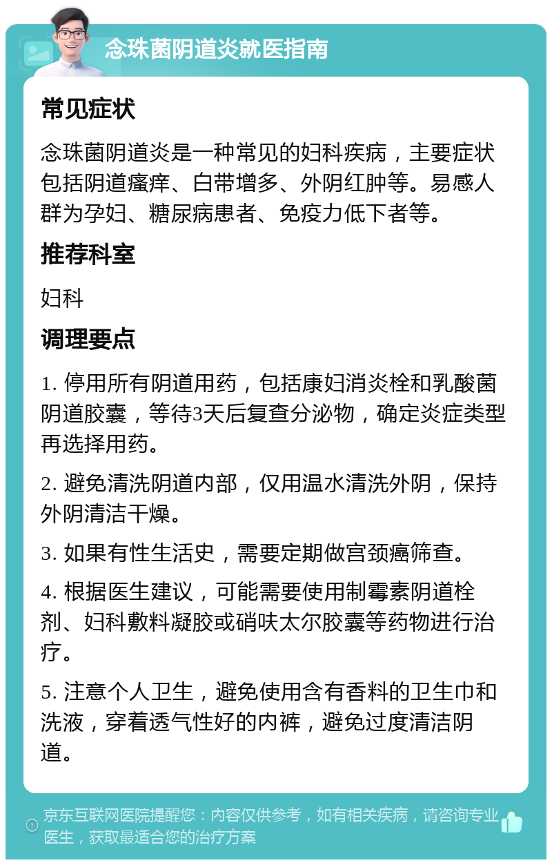 念珠菌阴道炎就医指南 常见症状 念珠菌阴道炎是一种常见的妇科疾病，主要症状包括阴道瘙痒、白带增多、外阴红肿等。易感人群为孕妇、糖尿病患者、免疫力低下者等。 推荐科室 妇科 调理要点 1. 停用所有阴道用药，包括康妇消炎栓和乳酸菌阴道胶囊，等待3天后复查分泌物，确定炎症类型再选择用药。 2. 避免清洗阴道内部，仅用温水清洗外阴，保持外阴清洁干燥。 3. 如果有性生活史，需要定期做宫颈癌筛查。 4. 根据医生建议，可能需要使用制霉素阴道栓剂、妇科敷料凝胶或硝呋太尔胶囊等药物进行治疗。 5. 注意个人卫生，避免使用含有香料的卫生巾和洗液，穿着透气性好的内裤，避免过度清洁阴道。