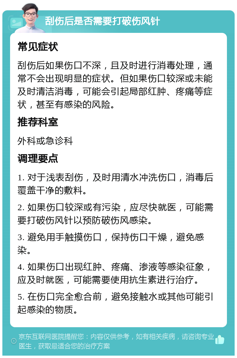 刮伤后是否需要打破伤风针 常见症状 刮伤后如果伤口不深，且及时进行消毒处理，通常不会出现明显的症状。但如果伤口较深或未能及时清洁消毒，可能会引起局部红肿、疼痛等症状，甚至有感染的风险。 推荐科室 外科或急诊科 调理要点 1. 对于浅表刮伤，及时用清水冲洗伤口，消毒后覆盖干净的敷料。 2. 如果伤口较深或有污染，应尽快就医，可能需要打破伤风针以预防破伤风感染。 3. 避免用手触摸伤口，保持伤口干燥，避免感染。 4. 如果伤口出现红肿、疼痛、渗液等感染征象，应及时就医，可能需要使用抗生素进行治疗。 5. 在伤口完全愈合前，避免接触水或其他可能引起感染的物质。