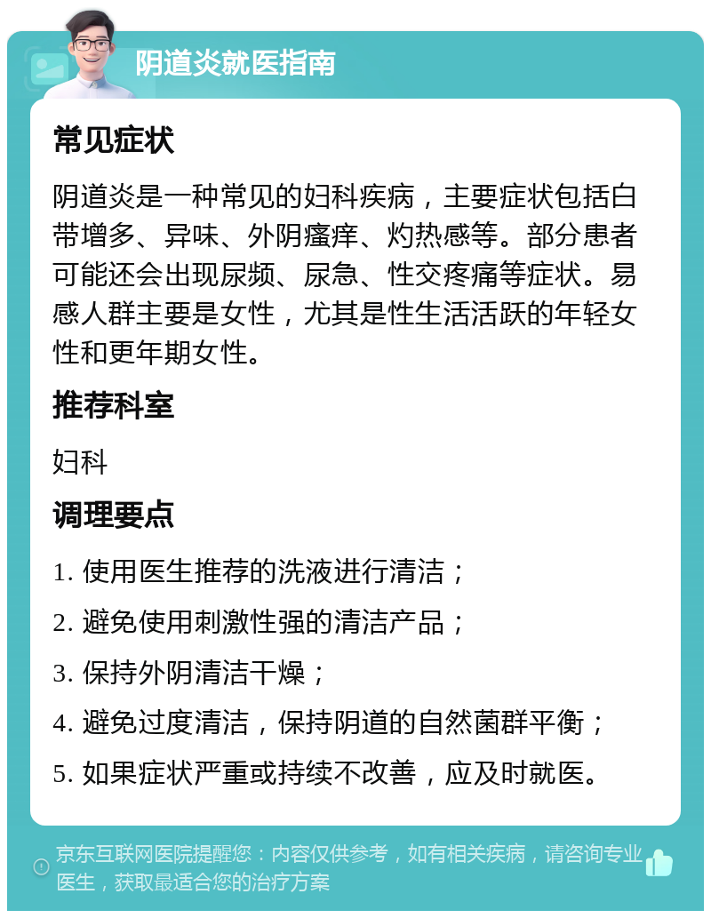 阴道炎就医指南 常见症状 阴道炎是一种常见的妇科疾病，主要症状包括白带增多、异味、外阴瘙痒、灼热感等。部分患者可能还会出现尿频、尿急、性交疼痛等症状。易感人群主要是女性，尤其是性生活活跃的年轻女性和更年期女性。 推荐科室 妇科 调理要点 1. 使用医生推荐的洗液进行清洁； 2. 避免使用刺激性强的清洁产品； 3. 保持外阴清洁干燥； 4. 避免过度清洁，保持阴道的自然菌群平衡； 5. 如果症状严重或持续不改善，应及时就医。